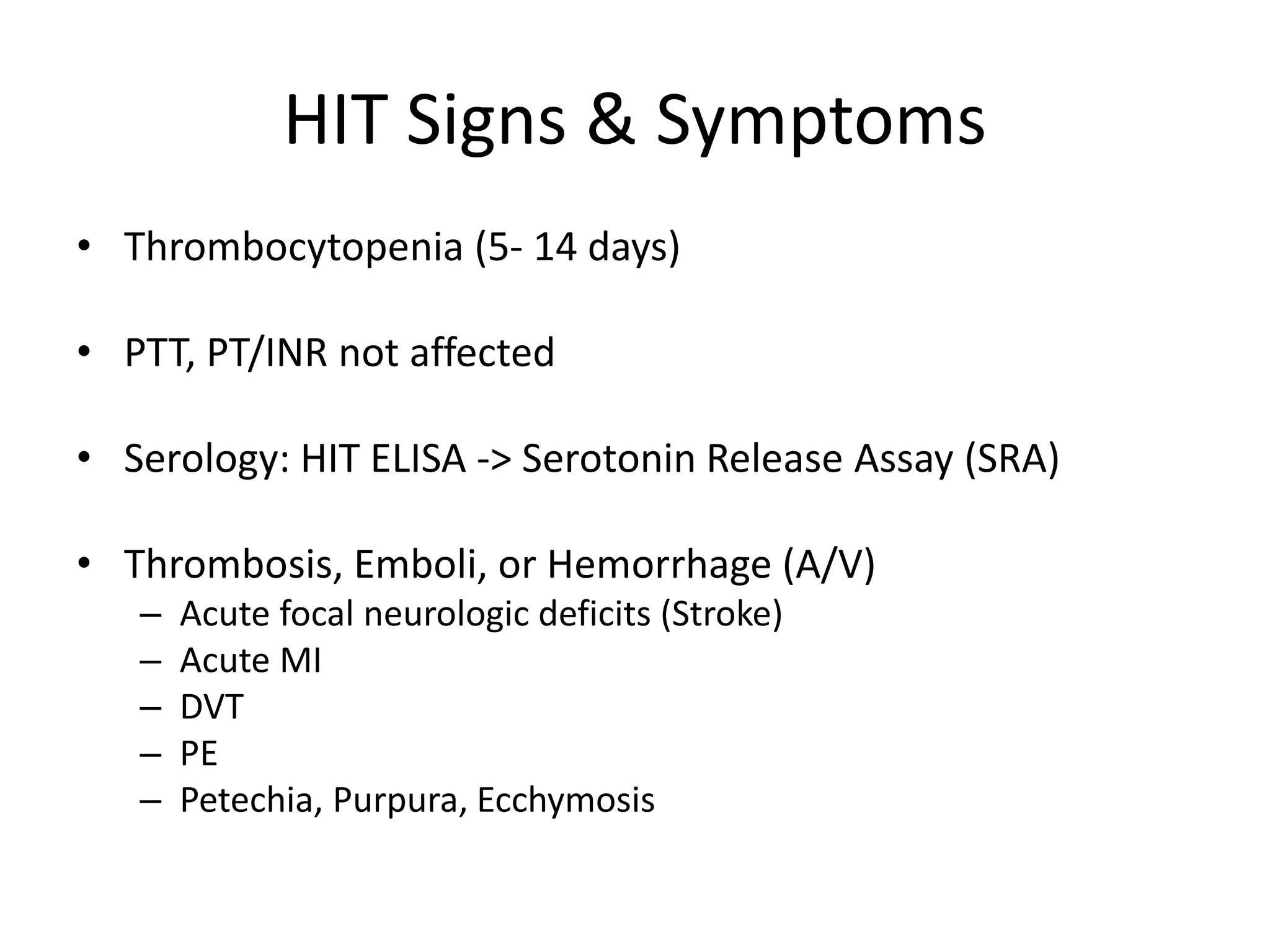 HIT Signs & Symptoms
• Thrombocytopenia (5- 14 days)
• PTT, PT/INR not affected
• Serology: HIT ELISA -> Serotonin Release Assay (SRA)
• Thrombosis, Emboli, or Hemorrhage (A/V)
– Acute focal neurologic deficits (Stroke)
– Acute MI
– DVT
– PE
– Petechia, Purpura, Ecchymosis
 
