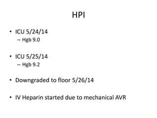 HPI
• ICU 5/24/14
– Hgb 9.0
• ICU 5/25/14
– Hgb 9.2
• Downgraded to floor 5/26/14
• IV Heparin started due to mechanical AVR
 