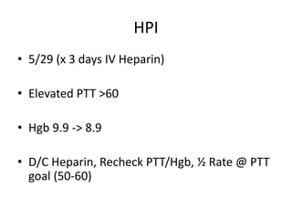 HPI
• 5/29 (x 3 days IV Heparin)
• Elevated PTT >60
• Hgb 9.9 -> 8.9
• D/C Heparin, Recheck PTT/Hgb, ½ Rate @ PTT
goal (50-60)
 