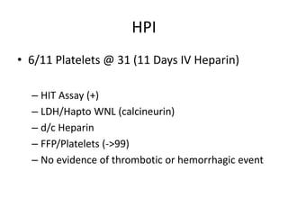 HPI
• 6/11 Platelets @ 31 (11 Days IV Heparin)
– HIT Assay (+)
– LDH/Hapto WNL (calcineurin)
– d/c Heparin
– FFP/Platelets (->99)
– No evidence of thrombotic or hemorrhagic event
 