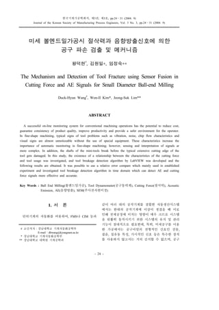 한국기계가공학회지, 제3권, 제3호, pp.24∼31 (2004. 9)
Journal of the Korean Society of Manufacturing Process Engineers, Vol. 3 No. 3, pp.24∼31 (2004. 9)
꠲꠲꠲꠲꠲꠲꠲꠲꠲꠲꠲꠲꠲꠲꠲꠲꠲꠲꠲꠲꠲꠲꠲꠲꠲꠲꠲꠲꠲꠲꠲꠲꠲꠲꠲꠲꠲꠲꠲꠲꠲꠲꠲꠲꠲꠲꠲꠲꠲꠲꠲꠲꠲꠲꠲꠲꠲꠲꠲꠲꠲꠲꠲꠲꠲꠲꠲꠲꠲꠲꠲꠲꠲꠲꠲꠲꠲꠲꠲꠲꠲꠲꠲꠲꠲꠲꠲꠲꠲꠲꠲꠲꠲꠲꠲꠲꠲꠲꠲꠲꠲꠲꠲꠲꠲꠲꠲꠲꠲
- 24 -
1. 서 론
단위기계의 자동화를 비롯하여, FMS나 CIM 등과
같이 여러 대의 공작기계를 결합한 자동생산시스템
에서는 한대의 공작기계에 이상이 생겼을 때 이로
인해 전체공정에 미치는 영향이 매우 크므로 시스템
을 원활히 동작시키기 위한 시스템의 유지 및 관리
기능이 절대적으로 필요한데, 특히, 미세공구를 이용
한 가공에서는 공구마멸의 전형적인 신호인 진동,
잡음, 칩유동 특성, 가시적인 신호 등은 특수한 장치
를 사용하지 않고서는 거의 감지할 수 없으며, 공구
미세 볼엔드밀가공시 절삭력과 음향방출신호에 의한
공구 파손 검출 및 메커니즘
왕덕현
#
, 김원일*, 임정숙**
The Mechanism and Detection of Tool Fracture using Sensor Fusion in
Cutting Force and AE Signals for Small Diameter Ball-end Milling
Duck-Hyun Wang
#
, Won-Il Kim*, Jeong-Suk Lim**
ABSTRACT
A successful on-line monitoring system for conventional machining operations has the potential to reduce cost,
guarantee consistency of product quality, improve productivity and provide a safer environment for the operator.
In fine-shape machining, typical signs of tool problems such as vibration, noise, chip flow characteristics and
visual signs are almost unnoticeable without the use of special equipment. These characteristics increase the
importance of automatic monitoring in fine-shape machining; however, sensing and interpretation of signals ar
more complex. In addition, the shafts of the mini-tools break before the typical extensive cutting edge of the
tool gets damaged. In this study, the existence of a relationship between the characteristics of the cutting force
and tool usage was investigated, and tool breakage detection algorithm by LabVIEW was developed and the
following results are obtained. It was possible to use a relative error compare which mainly used in established
experiment and investigated tool breakage detection algorithm in time domain which can detect AE and cutting
force signals more effective and accurate.
Key Words : Ball End Milling(볼엔드밀가공), Tool Dynamometer(공구동력계), Cutting Force(절삭력), Acoustic
Emission, AE(음향방출), SEM(주사전자현미경)
# 교신저자：경남대학교 기계자동화공학부
E-mail：dhwang@kyungnam.ac.kr
* 경남대학교 기계자동화공학부
** 경남대학교 대학원 기계공학과
 