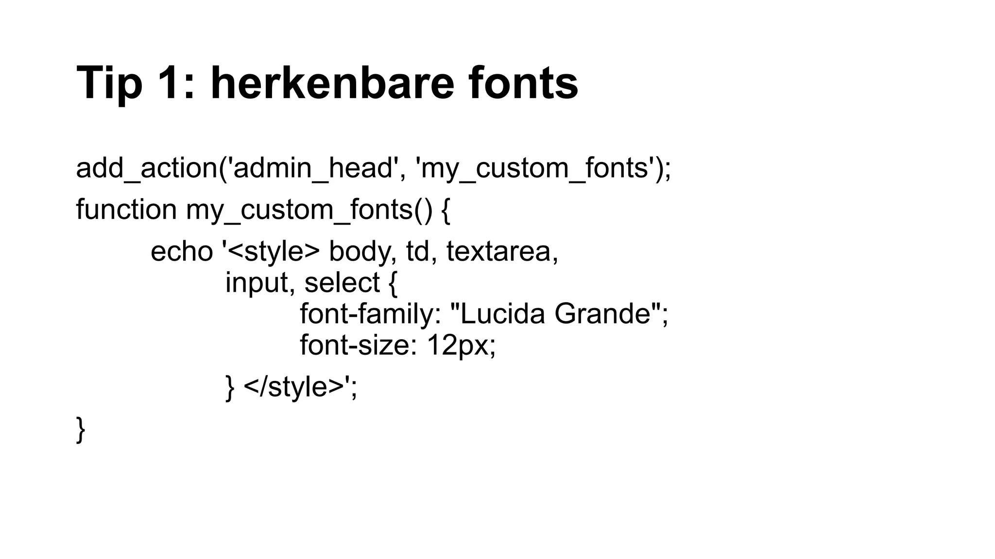 Tip 1: herkenbare fonts
add_action('admin_head', 'my_custom_fonts');
function my_custom_fonts() {
echo '<style> body, td, textarea,
input, select {
font-family: "Lucida Grande";
font-size: 12px;
} </style>';
}
 