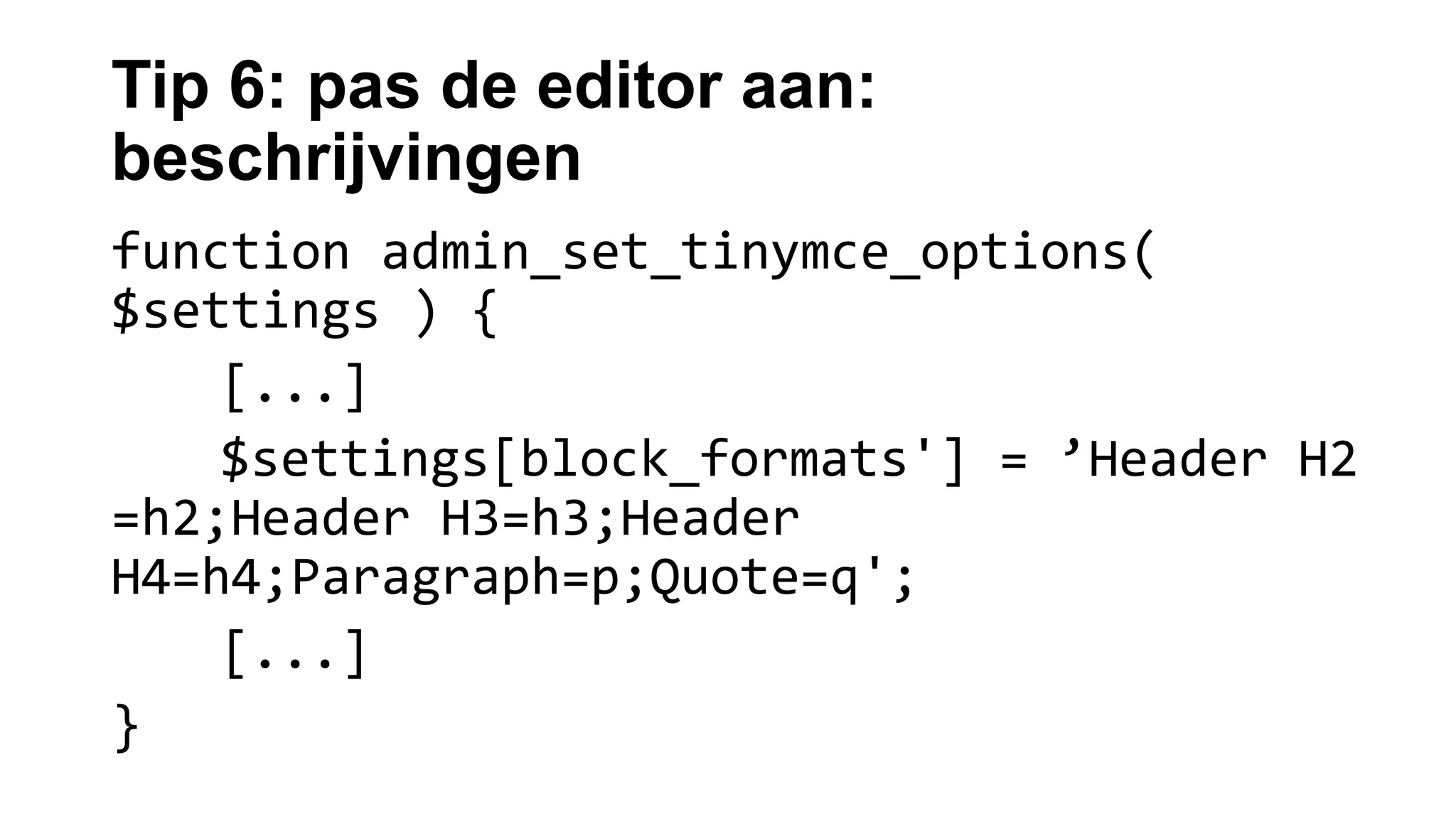 Tip 6: pas de editor aan:
beschrijvingen
function admin_set_tinymce_options(
$settings ) {
[...]
$settings[block_formats'] = ’Header H2
=h2;Header H3=h3;Header
H4=h4;Paragraph=p;Quote=q';
[...]
}
 