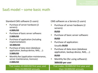 SaaS model – some basic mathStandard CMS software (5 users)Purchase of server hardware (2 servers):4.000USDPurchase of basic server software:2.000USDPurchase of application (including implementation):10.000USDPurchase of data store (database application, backup device, NAS, …):3.000USDMonthly fee (application maintenance, server maintenance, licences):	2.000USDCMS software as a Service (5 users)Purchase of server hardware (2 servers):0USDPurchase of basic server software:0USDPurchase of application:	Usually 0USDPurchase of data store (database application, backup device, NAS, …):0USDMonthly fee (for using software):300USD per userThat makes 43.000USD first year, and then 24.000USD annualyThat makes 18.000USD first year and then 18.000USD annualy