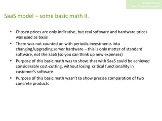 SaaS model – some basic math II. Chosen prices are only indicative, but real software and hardware prices was used as basisThere was not counted on with periodic investments into changing/upgrading server hardware – this is only matter of standard software, not the SaaS (so you can think up new expenses)Purpose of this basic math was to show, that with SaaS could be achieved considerable cost-cutting, without losing  critical functionallity in customer‘s softwarePurpose of this basic math wasn‘t to show precise comparation of two concrete products 