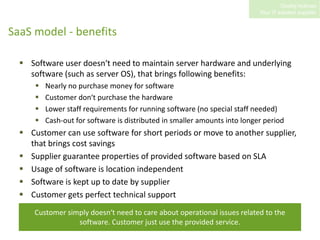 SaaS model - benefitsSoftware user doesn‘t need to maintain server hardware and underlying software (such as server OS), that brings following benefits:Nearly no purchase money for software Customer don‘t purchase the hardwareLower staff requirements for running software (no special staff needed)Cash-out for software is distributed in smaller amounts into longer periodCustomer can use software for short periods or move to another supplier, that brings cost savingsSupplier guarantee properties of provided software based on SLAUsage of software is location independentSoftware is kept up to date by supplierCustomer gets perfect technical supportCustomer simply doesn‘t need to care about operational issues related to the software. Customer just use the provided service.