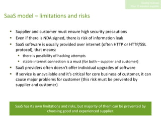 SaaS model – limitations and risksSupplier and customer must ensure high security precautionsEven if there is NDA signed, there is risk of information leakSaaS software is usually provided over internet (often HTTP or HTTP/SSL protocol), that means:there is possibility of hacking attemptsstable internet connection is a must (for both – supplier and customer)SaaS providers often doesn‘t offer individual upgrades of softwareIf service is unavailable and it‘s critical for core business of customer, it can cause major problems for customer (this risk must be prevented by supplier and customer)SaaS has its own limitations and risks, but majority of them can be prevented by choosing good and experienced supplier.  