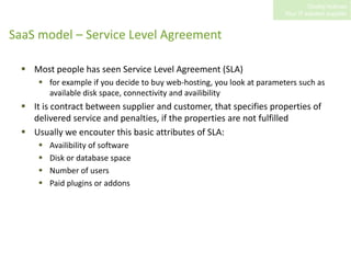 SaaS model – Service Level AgreementMost people has seen Service Level Agreement (SLA)for example if you decide to buy web-hosting, you look at parameters such as available disk space, connectivity and availibilityIt is contract between supplier and customer, that specifies properties of delivered service and penalties, if the properties are not fulfilledUsually we encouter this basic attributes of SLA:Availibility of softwareDisk or database spaceNumber of usersPaid plugins or addons