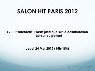 SALON HIT PARIS 2012


F2 - Hit Interactif : Focus juridique sur la collaboration
                       autour du patient



             Jeudi 24 Mai 2012 (14h-15h)




                                           Maître Omar YAHIA - Avocat au Barreau de PARIS
 