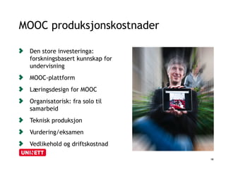 MOOC produksjonskostnader 
18 
Den store investeringa: 
forskningsbasert kunnskap for 
undervisning 
MOOC-plattform 
Læringsdesign for MOOC 
Organisatorisk: fra solo til 
samarbeid 
Teknisk produksjon 
Vurdering/eksamen 
Vedlikehold og driftskostnad 
 