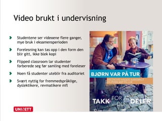 Video brukt i undervisning 
Studentene ser videoene flere ganger, 
mye bruk i eksamensperioden 
Forelesning kan tas opp i den form den 
blir gitt, ikke blek kopi 
Flipped classroom lar studenter 
forberede seg før samling med foreleser 
Noen få studenter uteblir fra auditoriet 
Svært nyttig for fremmedspråklige, 
dyslektikere, revmatikere mfl 
 