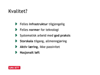 Kvalitet? 
Felles infrastruktur tilgjengelig 
Felles normer for teknologi 
Systematisk arbeid med god praksis 
Storskala tilgang, allmenngjøring 
Aktiv læring, ikke passivitet 
Nasjonalt løft 
 