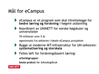 Mål for eCampus 
eCampus er et program som skal tilrettelegge for 
bedre læring og forskning i høgere utdanning 
Koordinert av UNINETT for norske høgskuler og 
universiteter 
70 millioner over 5 år 
egeninnsats fra sektoren i lokale eCampus prosjekter 
Bygge ut moderne IKT-infrastruktur for UH-sektoren: 
systematisering og storskala 
Felles løft for forskningsbasert læring: 
arbeidsgrupper 
beste praksis for teknologibruk 
 