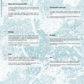 Arte 
Design e materiali dialogano tra loro fino a generare uno 
spazio capace di ospitare opere d’arte contemporanea 
mostrandole nel massimo della loro espressione. 
L’arte contamina l’architettura del luogo generando una 
cosa sola con la galleria “galica” adiacente. 
Art 
Design and materials interact each other to create a space capable 
of hosting contemporary arts showing them in their best expression. 
The art contaminates the architecture creating one solo space with the 
adjacent gallery “galica”. 
Design 
I materiali ecosostenibili sono stati utilizzati nella proget-tazione 
della location in modo che gli oggetti e gli allesti-menti 
esprimessero al meglio le caratteristiche tecniche 
sensoriali ed eco-materiali utilizzati. 
Materiali nuovi e soluzioni innovative completano e fini-scono 
l'immagine di questo nuovo spazio. 
Design 
The eco-friendly materials were used in the design of the location and 
the object to better express the characteristics, the senses and techni-ques 
of the eco-materials used. 
New materials and innovative solutions complete and end the image 
of this new space. 
Materiali ecosostenibili 
Lo spazio, attraverso diversi canali, comunica l’esperienza 
e la conoscenza dei materiali innovativi ed ecosostenibili 
di arcHITects. 
Architects valuta ogni processo sotto l’aspetto della so-stenibilità 
quale elemento moltiplicatore chiave per ogni 
progetto. 
Sustainable materials 
The location, through different channels, share its experience and 
knowledge of arcHITects concerning innovative and sustainable ma-terials. 
arcHITects evaluates each process in the aspect of sustainability as a 
multiplier key factor for each project. 
Roma 
 