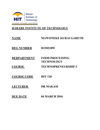 HARARE INSTITUTE OF TECHNOLOGY
NAME MAWONEKE KURAI GARETH
REG NUMBER H150218W
DERPARTMENT FOOD PROCESSING
TECHNOLOGY
COURSE TECHNOPRENEURSHIP 2
COURSE CODE HIT 120
LECTURER DR MAKASI
DUE DATE 04 MARCH 2016
 
