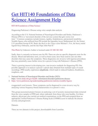 Get HIT140 Foundations of Data
Science Assignment Help
HIT140 Foundations of Data Science
Diagnosing Parkinson‟s Disease using voice sample data analysis
According to the U.S. National Institute of Neurological Disorders and Stroke, Parkinson‟s
Disease (PD) is a „movement disorder of the nervous system that gets worse over
time‟.1
Common symptoms include tremors, rigidity, bradykinesia, and postural instability.
Notable figures who suffered from PD include the legendary boxer Muhammad Ali, the former
U.S. president George H.W. Bush, the Back to the Future actor Michael J. Fox, the heavy metal
legend Ozzy Osbourne, and the late Pope John Paul II.2
This Photo by Unknown Author is licensed under CC BY-NC-ND
Sadly, there is currently no known cure for PD. There are also no specific diagnostic tests for the
disease. Blood and laboratory tests, as well as brain scans, have been used to rule out other
disorders that may cause the symptoms. These diagnostics are invasive with rigorous procedures
that may potentially cause further stress for a person living with Parkinson‟s Disease (PPD).
There is growing interest in developing new, non-invasive methods for diagnosing PD. One
possible approach is to analyse a person‟s speech data obtained from multiple types of sound
recordings. PPD usually experiences dysphonia, which leads to reduced loudness, breathiness,
roughness, and
1. National Institute of Neurological Disorders and Stroke (2023).
https://www.ninds.nih.gov/health- information/disorders/parkinsons-disease
2. https://www.parkinson.org/understanding-parkinsons/statistics/notable-figures
exaggerated vocal tremors. These symptoms can be diagnosed in a non-invasive way by
analysing various frequency-based characteristics in a person‟s voice.
This group assessment project focuses on analysing a set of acoustic measurement data extracted
from the voice samples of PPD and, where indicated, from those who were healthy. For these
subjects, physicians also carried out medical examinations on the PPD and assigned them an
appropriate Unified Parkinson‟s Disease Rating Scale (UPDRS) score to indicate the disease
severity and progression.
Datasets
There are two datasets in this project, downloadable from Learnline.
 