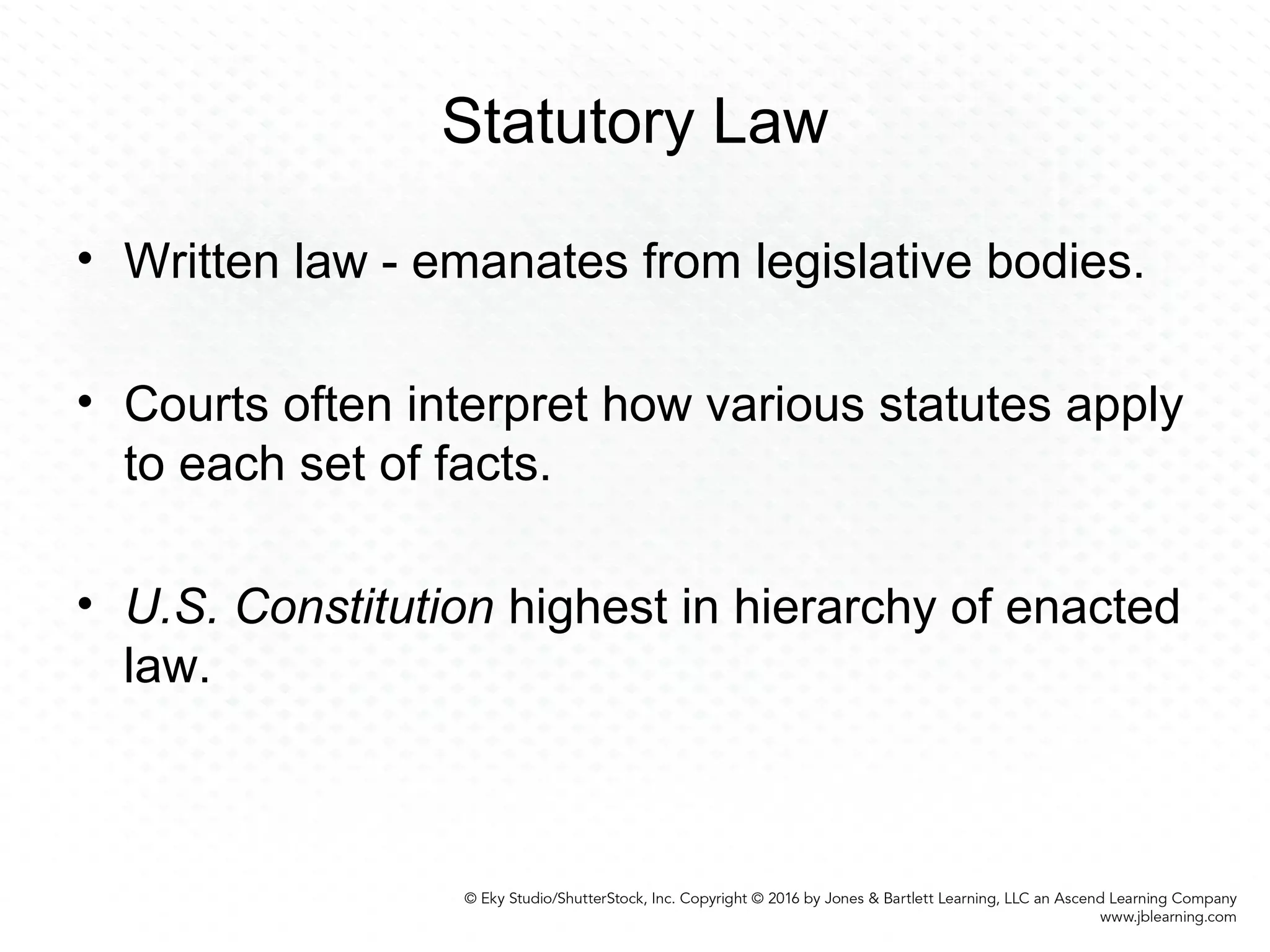 Statutory Law
• Written law - emanates from legislative bodies.
• Courts often interpret how various statutes apply
to each set of facts.
• U.S. Constitution highest in hierarchy of enacted
law.
 