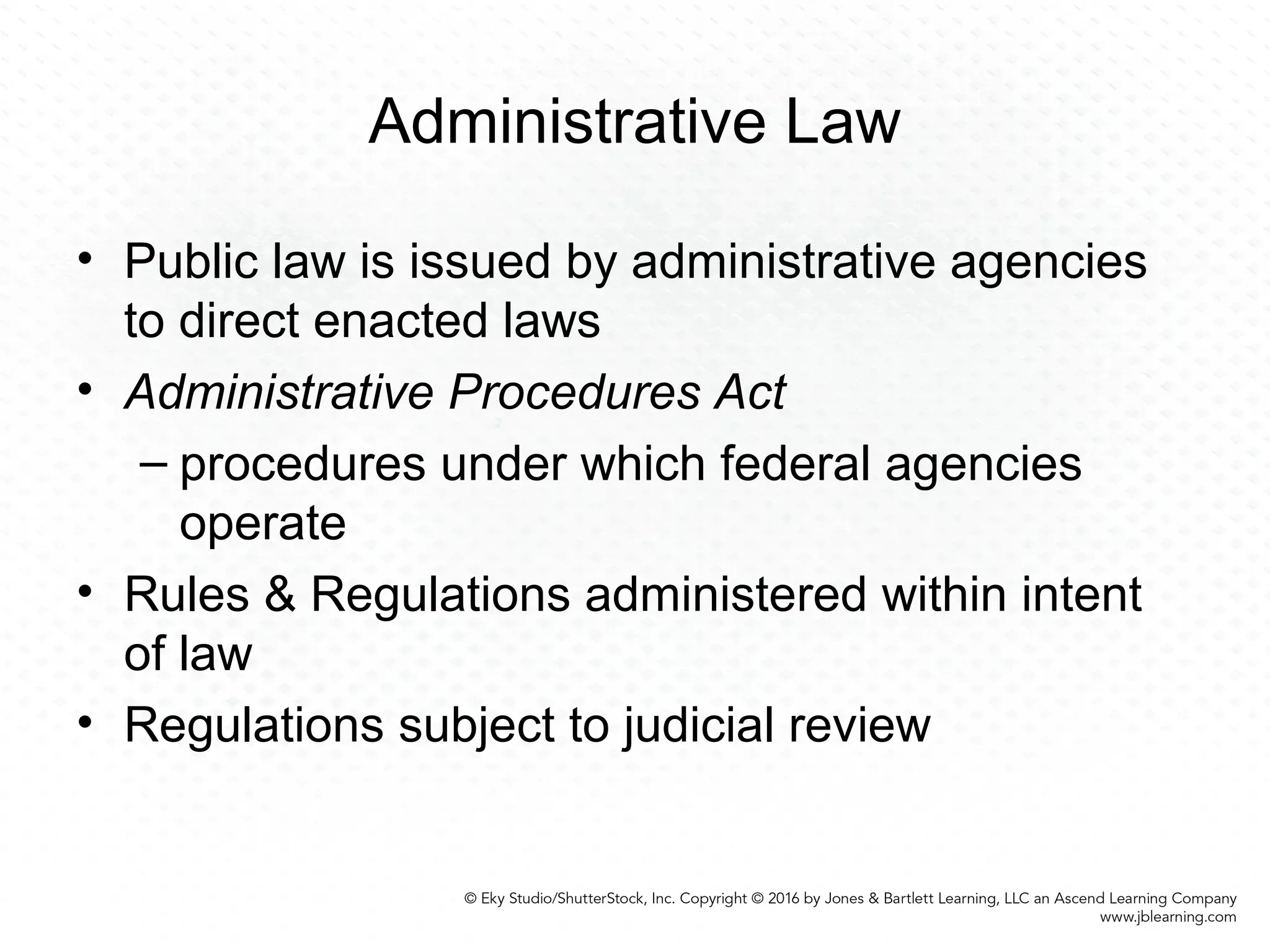 Administrative Law
• Public law is issued by administrative agencies
to direct enacted laws
• Administrative Procedures Act
– procedures under which federal agencies
operate
• Rules & Regulations administered within intent
of law
• Regulations subject to judicial review
 