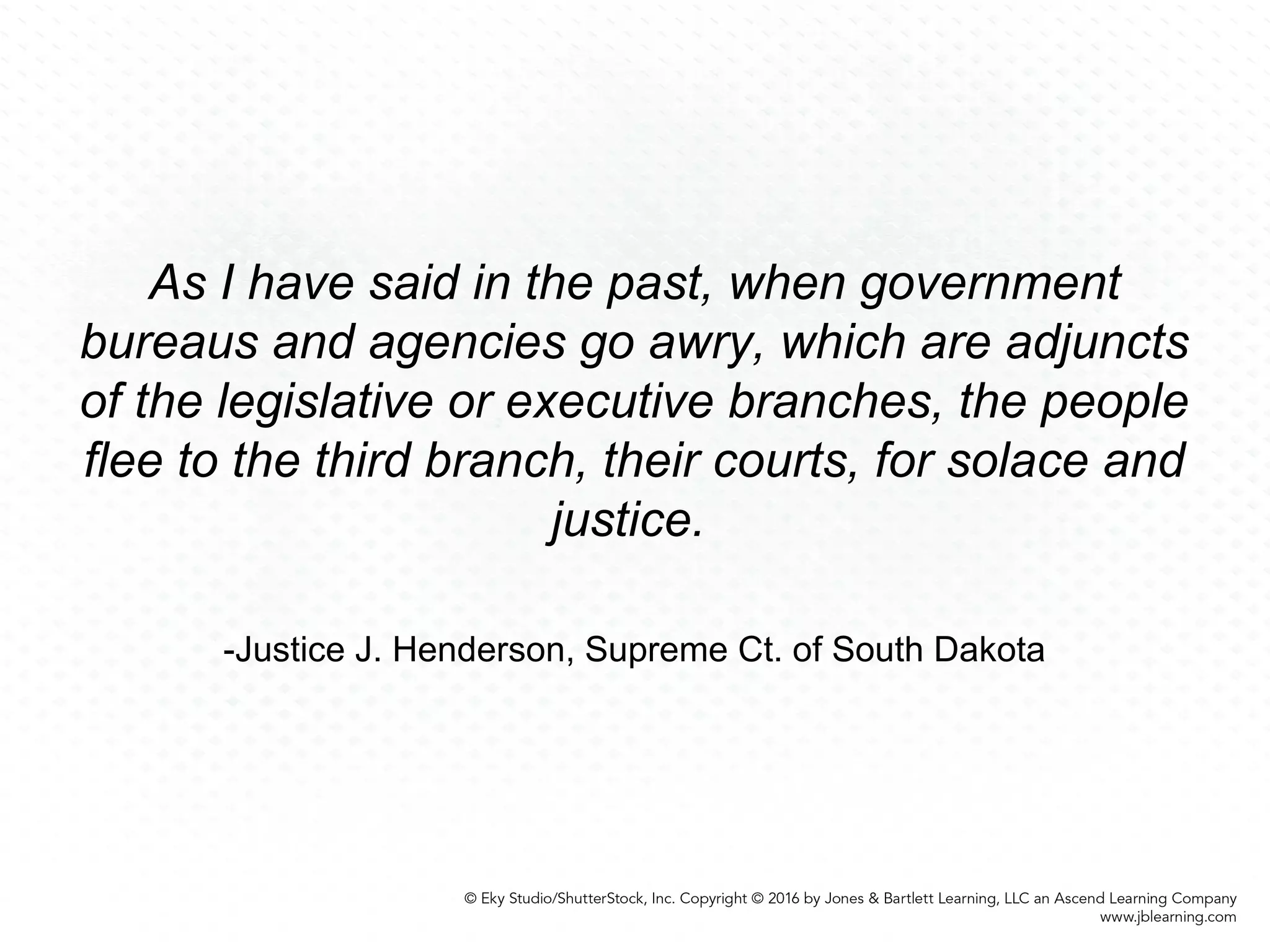As I have said in the past, when government
bureaus and agencies go awry, which are adjuncts
of the legislative or executive branches, the people
flee to the third branch, their courts, for solace and
justice.
-Justice J. Henderson, Supreme Ct. of South Dakota
 