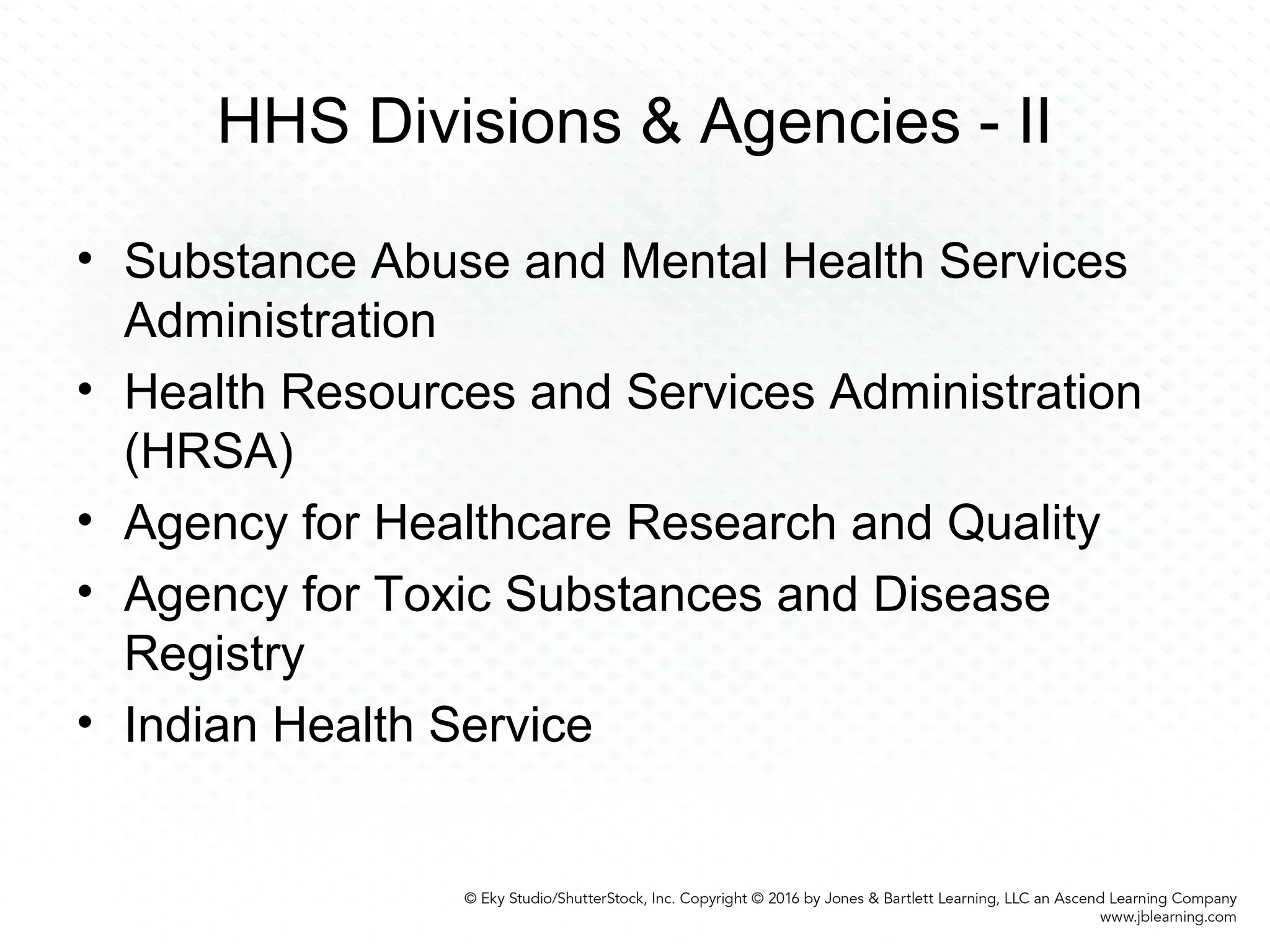 HHS Divisions & Agencies - II
• Substance Abuse and Mental Health Services
Administration
• Health Resources and Services Administration
(HRSA)
• Agency for Healthcare Research and Quality
• Agency for Toxic Substances and Disease
Registry
• Indian Health Service
 