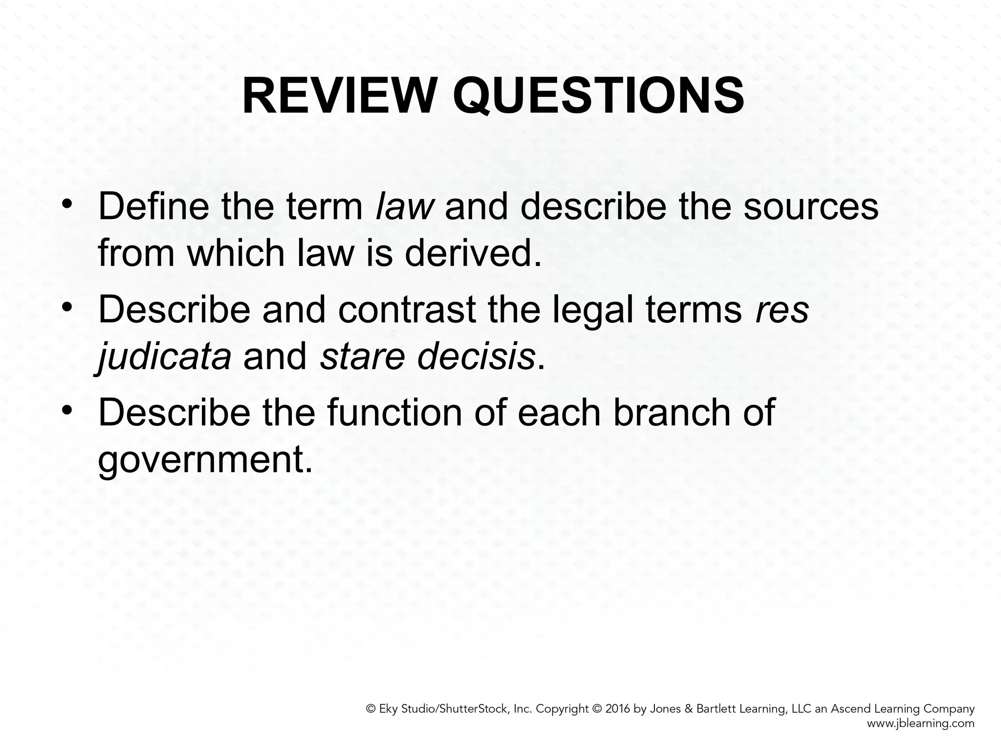 REVIEW QUESTIONS
• Define the term law and describe the sources
from which law is derived.
• Describe and contrast the legal terms res
judicata and stare decisis.
• Describe the function of each branch of
government.
 