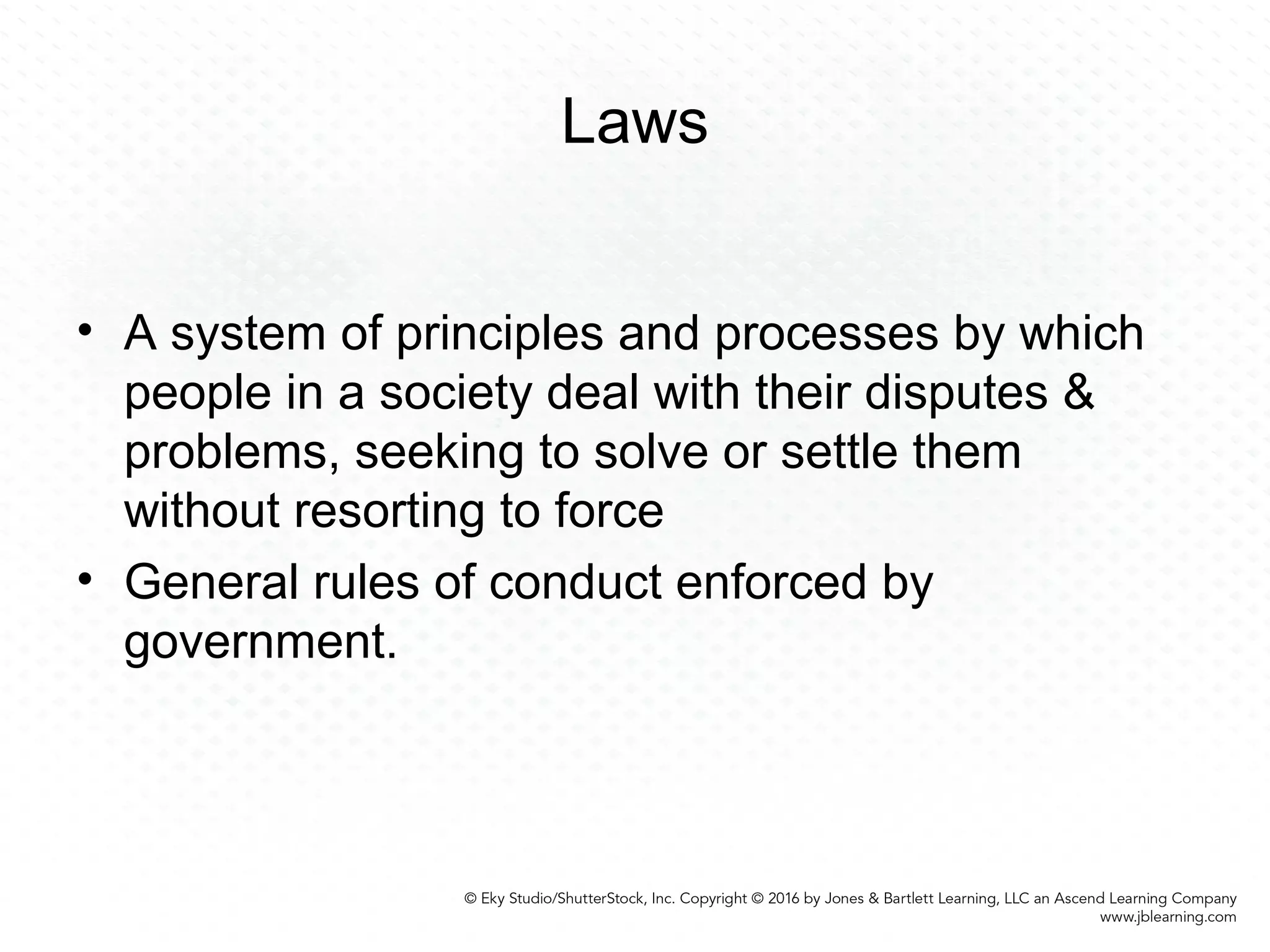 Laws
• A system of principles and processes by which
people in a society deal with their disputes &
problems, seeking to solve or settle them
without resorting to force
• General rules of conduct enforced by
government.
 
