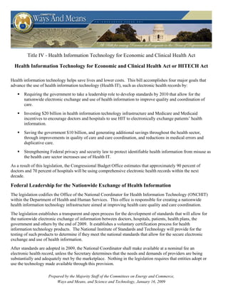 Title IV - Health Information Technology for Economic and Clinical Health Act

  Health Information Technology for Economic and Clinical Health Act or HITECH Act

Health information technology helps save lives and lower costs. This bill accomplishes four major goals that
advance the use of health information technology (Health IT), such as electronic health records by:
       Requiring the government to take a leadership role to develop standards by 2010 that allow for the
       nationwide electronic exchange and use of health information to improve quality and coordination of
       care.
       Investing $20 billion in health information technology infrastructure and Medicare and Medicaid
       incentives to encourage doctors and hospitals to use HIT to electronically exchange patients’ health
       information.
       Saving the government $10 billion, and generating additional savings throughout the health sector,
       through improvements in quality of care and care coordination, and reductions in medical errors and
       duplicative care.
       Strengthening Federal privacy and security law to protect identifiable health information from misuse as
       the health care sector increases use of Health IT.
As a result of this legislation, the Congressional Budget Office estimates that approximately 90 percent of
doctors and 70 percent of hospitals will be using comprehensive electronic health records within the next
decade.

Federal Leadership for the Nationwide Exchange of Health Information
The legislation codifies the Office of the National Coordinator for Health Information Technology (ONCHIT)
within the Department of Health and Human Services. This office is responsible for creating a nationwide
health information technology infrastructure aimed at improving health care quality and care coordination.
The legislation establishes a transparent and open process for the development of standards that will allow for
the nationwide electronic exchange of information between doctors, hospitals, patients, health plans, the
government and others by the end of 2009. It establishes a voluntary certification process for health
information technology products. The National Institute of Standards and Technology will provide for the
testing of such products to determine if they meet the national standards that allow for the secure electronic
exchange and use of health information.
After standards are adopted in 2009, the National Coordinator shall make available at a nominal fee an
electronic health record, unless the Secretary determines that the needs and demands of providers are being
substantially and adequately met by the marketplace. Nothing in the legislation requires that entities adopt or
use the technology made available through this provision.

                     Prepared by the Majority Staff of the Committees on Energy and Commerce,
                         Ways and Means, and Science and Technology, January 16, 2009
 
