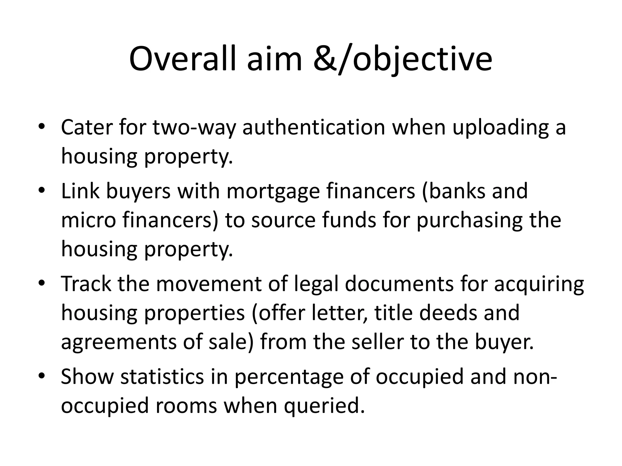 Overall aim &/objective
• Cater for two-way authentication when uploading a
housing property.
• Link buyers with mortgage financers (banks and
micro financers) to source funds for purchasing the
housing property.
• Track the movement of legal documents for acquiring
housing properties (offer letter, title deeds and
agreements of sale) from the seller to the buyer.
• Show statistics in percentage of occupied and non-
occupied rooms when queried.
 