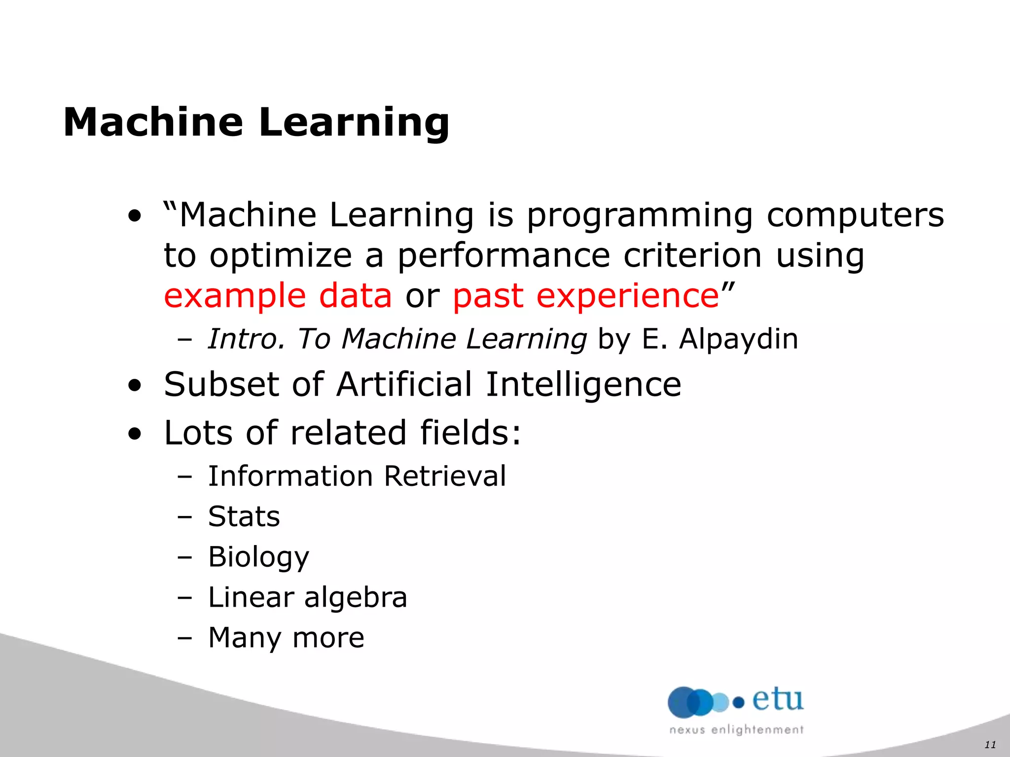 11
Machine Learning
• “Machine Learning is programming computers
to optimize a performance criterion using
example data or past experience”
– Intro. To Machine Learning by E. Alpaydin
• Subset of Artificial Intelligence
• Lots of related fields:
– Information Retrieval
– Stats
– Biology
– Linear algebra
– Many more
 