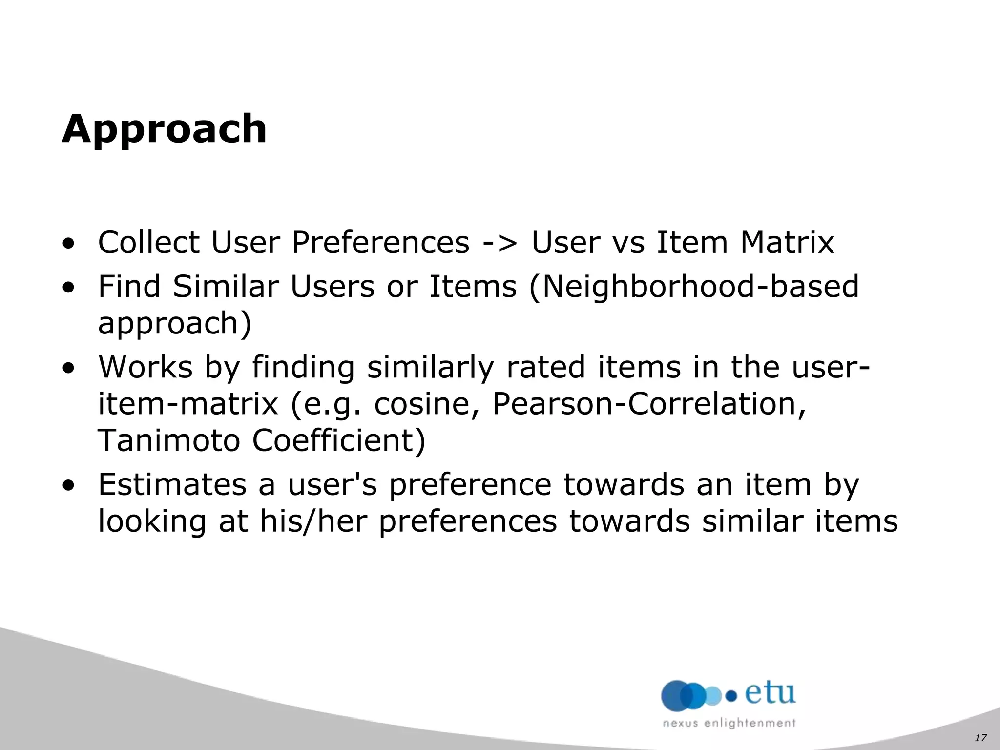 17
Approach
• Collect User Preferences -> User vs Item Matrix
• Find Similar Users or Items (Neighborhood-based
approach)
• Works by finding similarly rated items in the user-
item-matrix (e.g. cosine, Pearson-Correlation,
Tanimoto Coefficient)
• Estimates a user's preference towards an item by
looking at his/her preferences towards similar items
 