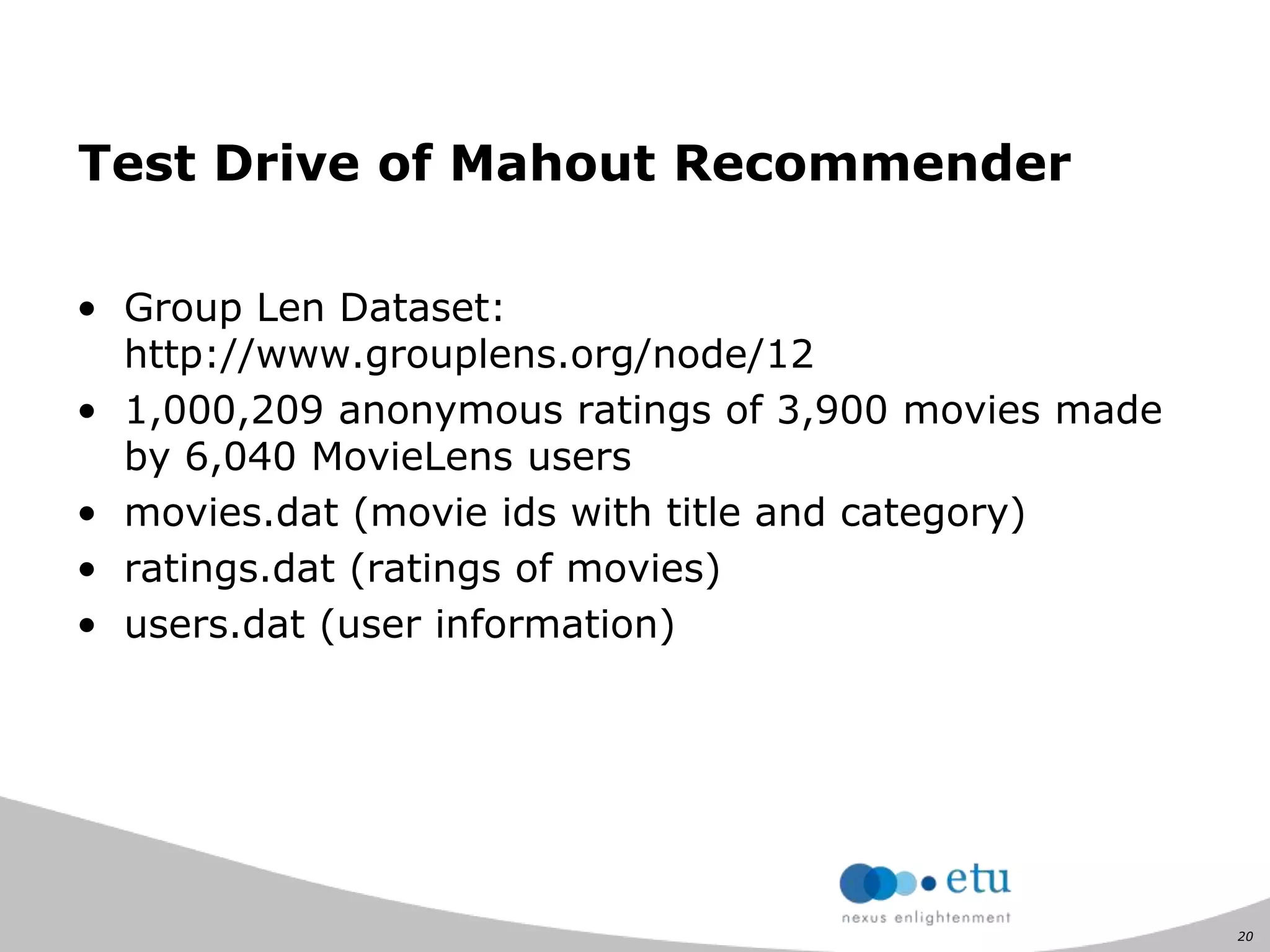 20
Test Drive of Mahout Recommender
• Group Len Dataset:
http://www.grouplens.org/node/12
• 1,000,209 anonymous ratings of 3,900 movies made
by 6,040 MovieLens users
• movies.dat (movie ids with title and category)
• ratings.dat (ratings of movies)
• users.dat (user information)
 