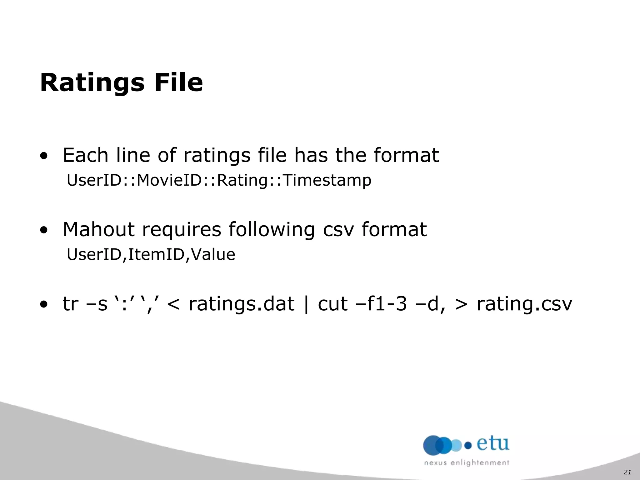 21
Ratings File
• Each line of ratings file has the format
UserID::MovieID::Rating::Timestamp
• Mahout requires following csv format
UserID,ItemID,Value
• tr –s „:‟ „,‟ < ratings.dat | cut –f1-3 –d, > rating.csv
 