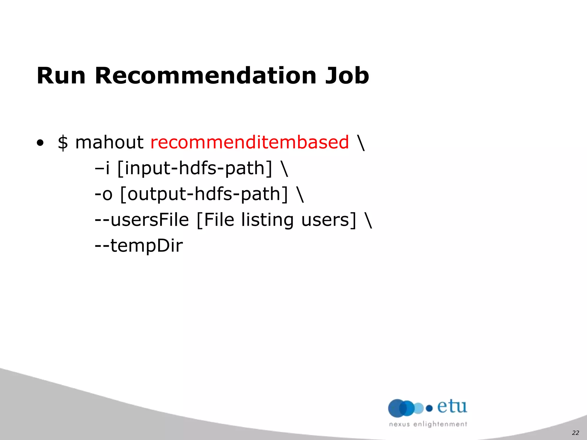 22
Run Recommendation Job
• $ mahout recommenditembased 
–i [input-hdfs-path] 
-o [output-hdfs-path] 
--usersFile [File listing users] 
--tempDir
 