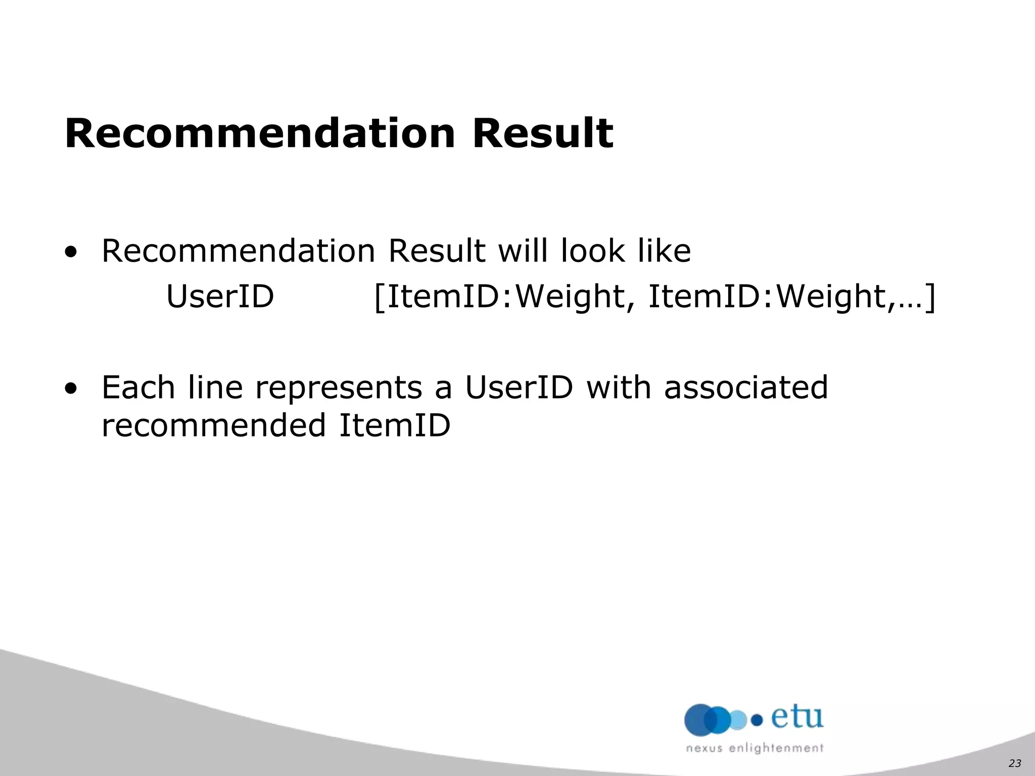 23
Recommendation Result
• Recommendation Result will look like
UserID [ItemID:Weight, ItemID:Weight,…]
• Each line represents a UserID with associated
recommended ItemID
 
