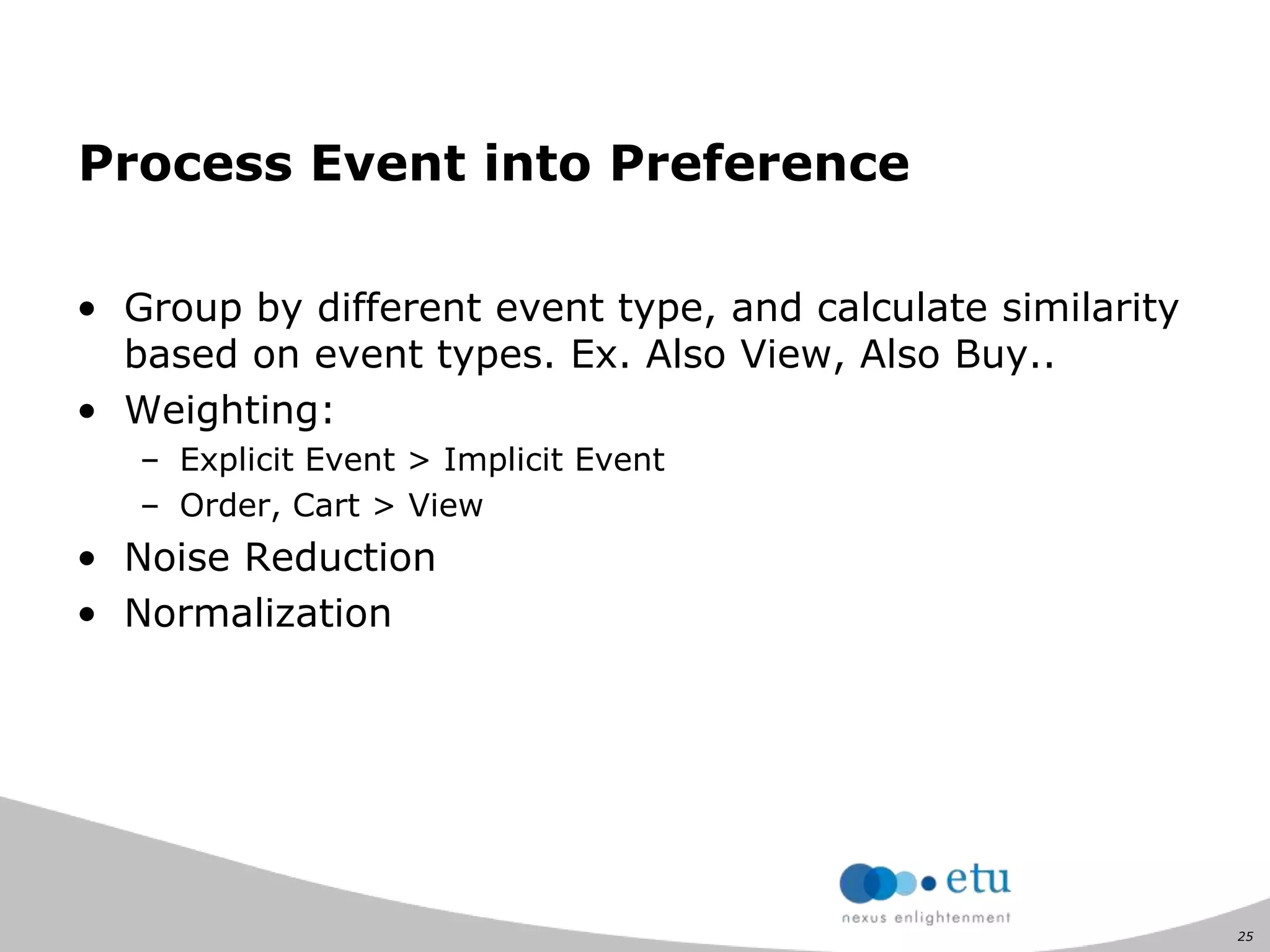 25
Process Event into Preference
• Group by different event type, and calculate similarity
based on event types. Ex. Also View, Also Buy..
• Weighting:
– Explicit Event > Implicit Event
– Order, Cart > View
• Noise Reduction
• Normalization
 