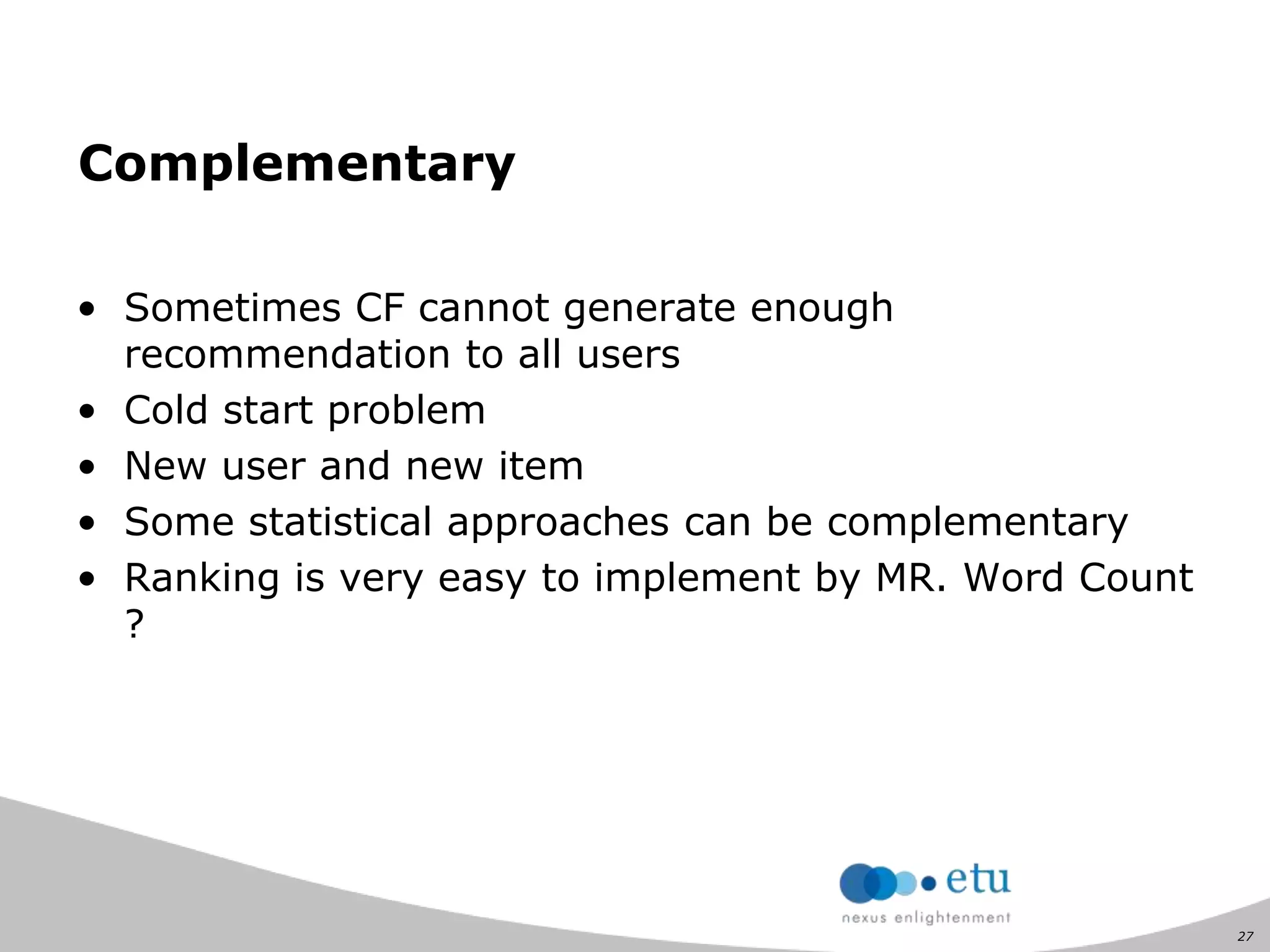 27
Complementary
• Sometimes CF cannot generate enough
recommendation to all users
• Cold start problem
• New user and new item
• Some statistical approaches can be complementary
• Ranking is very easy to implement by MR. Word Count
?
 