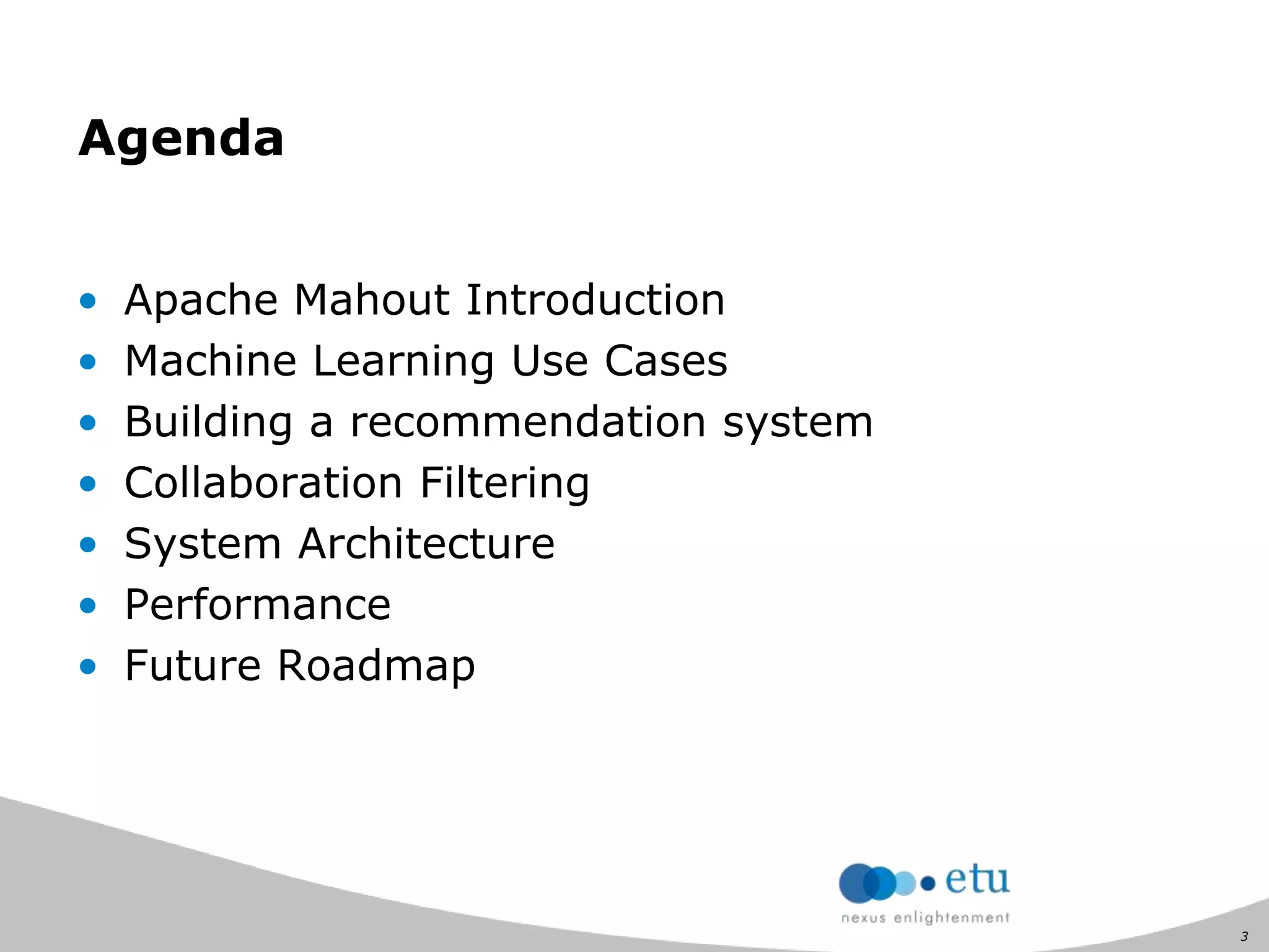 3
• Apache Mahout Introduction
• Machine Learning Use Cases
• Building a recommendation system
• Collaboration Filtering
• System Architecture
• Performance
• Future Roadmap
Agenda
 