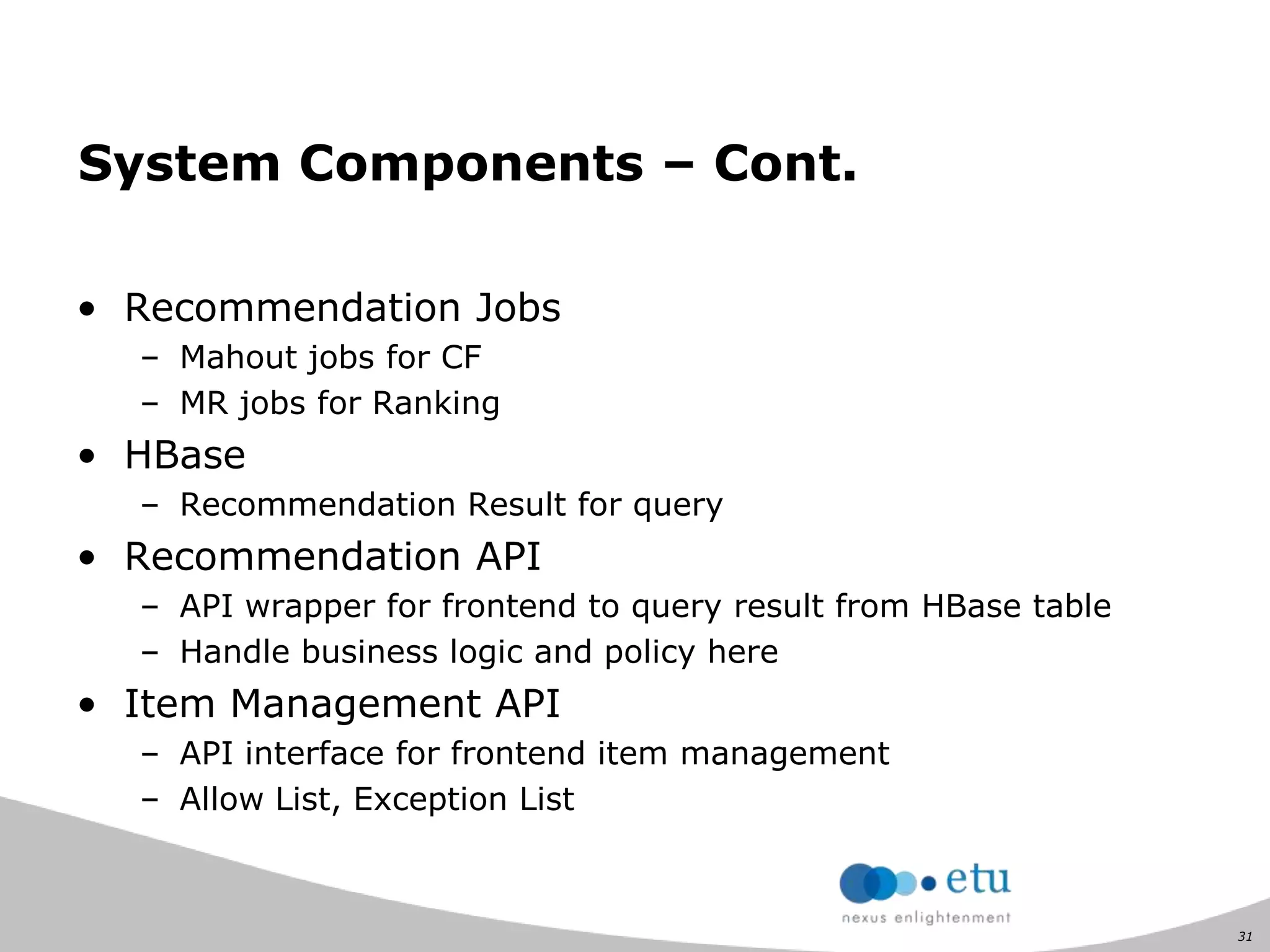 31
System Components – Cont.
• Recommendation Jobs
– Mahout jobs for CF
– MR jobs for Ranking
• HBase
– Recommendation Result for query
• Recommendation API
– API wrapper for frontend to query result from HBase table
– Handle business logic and policy here
• Item Management API
– API interface for frontend item management
– Allow List, Exception List
 