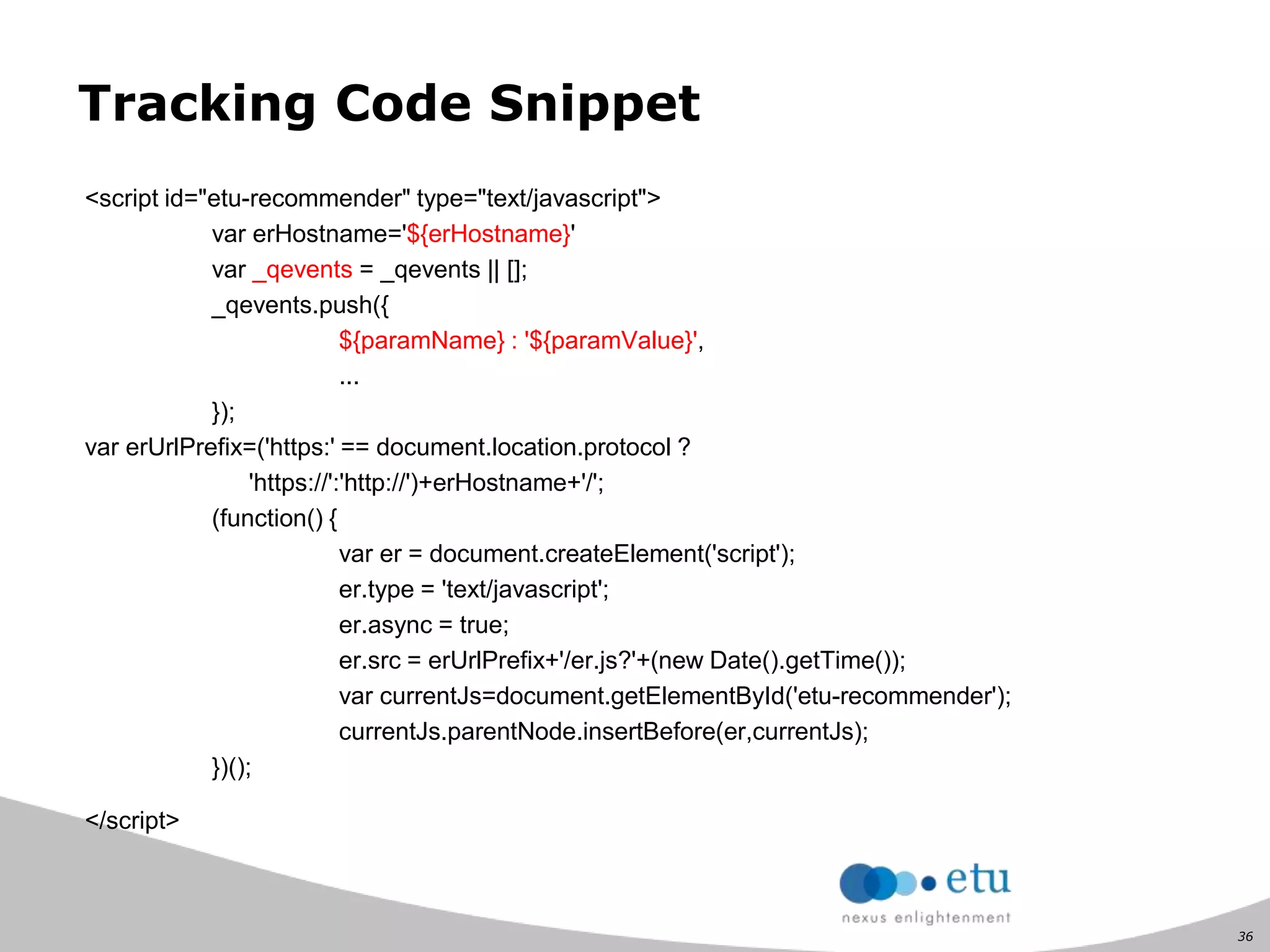 36
Tracking Code Snippet
<script id="etu-recommender" type="text/javascript">
var erHostname='${erHostname}'
var _qevents = _qevents || [];
_qevents.push({
${paramName} : '${paramValue}',
...
});
var erUrlPrefix=('https:' == document.location.protocol ?
'https://':'http://')+erHostname+'/';
(function() {
var er = document.createElement('script');
er.type = 'text/javascript';
er.async = true;
er.src = erUrlPrefix+'/er.js?'+(new Date().getTime());
var currentJs=document.getElementById('etu-recommender');
currentJs.parentNode.insertBefore(er,currentJs);
})();
</script>
 