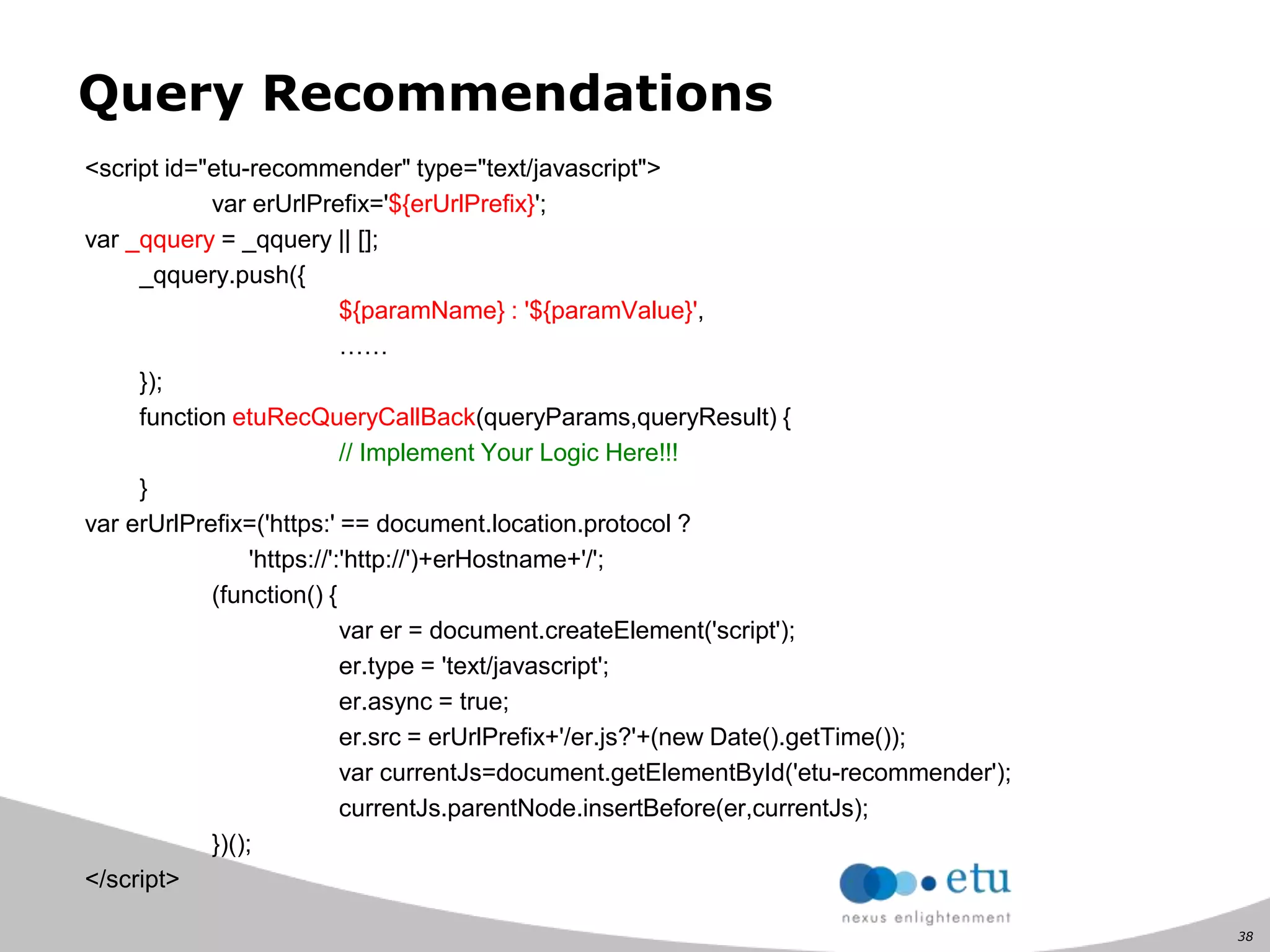 38
Query Recommendations
<script id="etu-recommender" type="text/javascript">
var erUrlPrefix='${erUrlPrefix}';
var _qquery = _qquery || [];
_qquery.push({
${paramName} : '${paramValue}',
……
});
function etuRecQueryCallBack(queryParams,queryResult) {
// Implement Your Logic Here!!!
}
var erUrlPrefix=('https:' == document.location.protocol ?
'https://':'http://')+erHostname+'/';
(function() {
var er = document.createElement('script');
er.type = 'text/javascript';
er.async = true;
er.src = erUrlPrefix+'/er.js?'+(new Date().getTime());
var currentJs=document.getElementById('etu-recommender');
currentJs.parentNode.insertBefore(er,currentJs);
})();
</script>
 