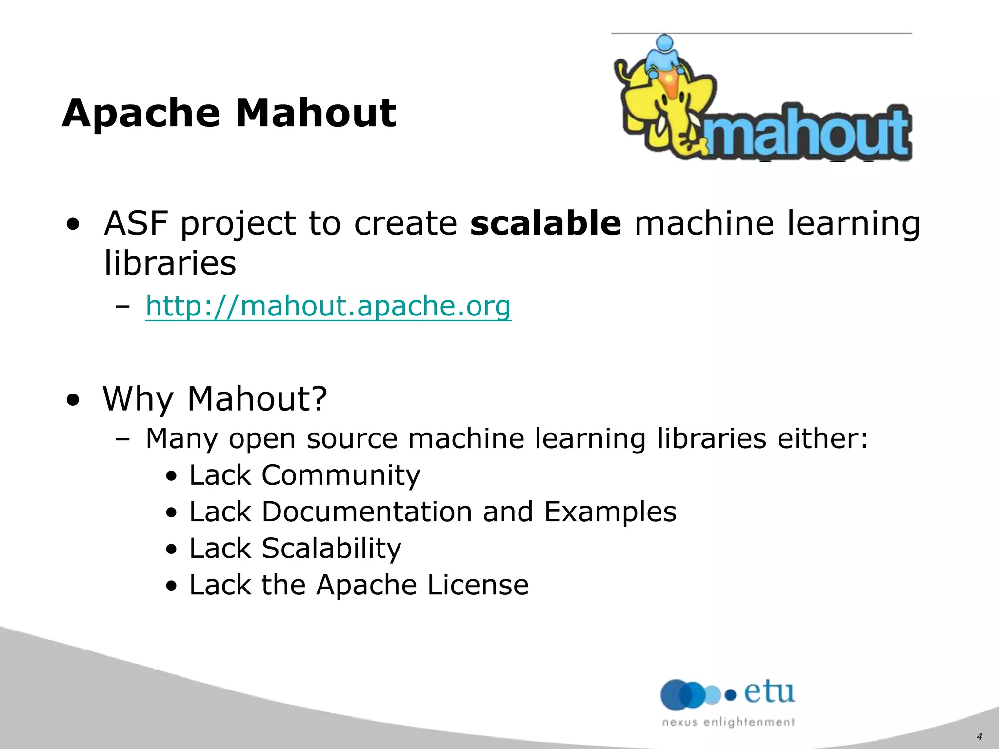 4
Apache Mahout
• ASF project to create scalable machine learning
libraries
– http://mahout.apache.org
• Why Mahout?
– Many open source machine learning libraries either:
• Lack Community
• Lack Documentation and Examples
• Lack Scalability
• Lack the Apache License
 