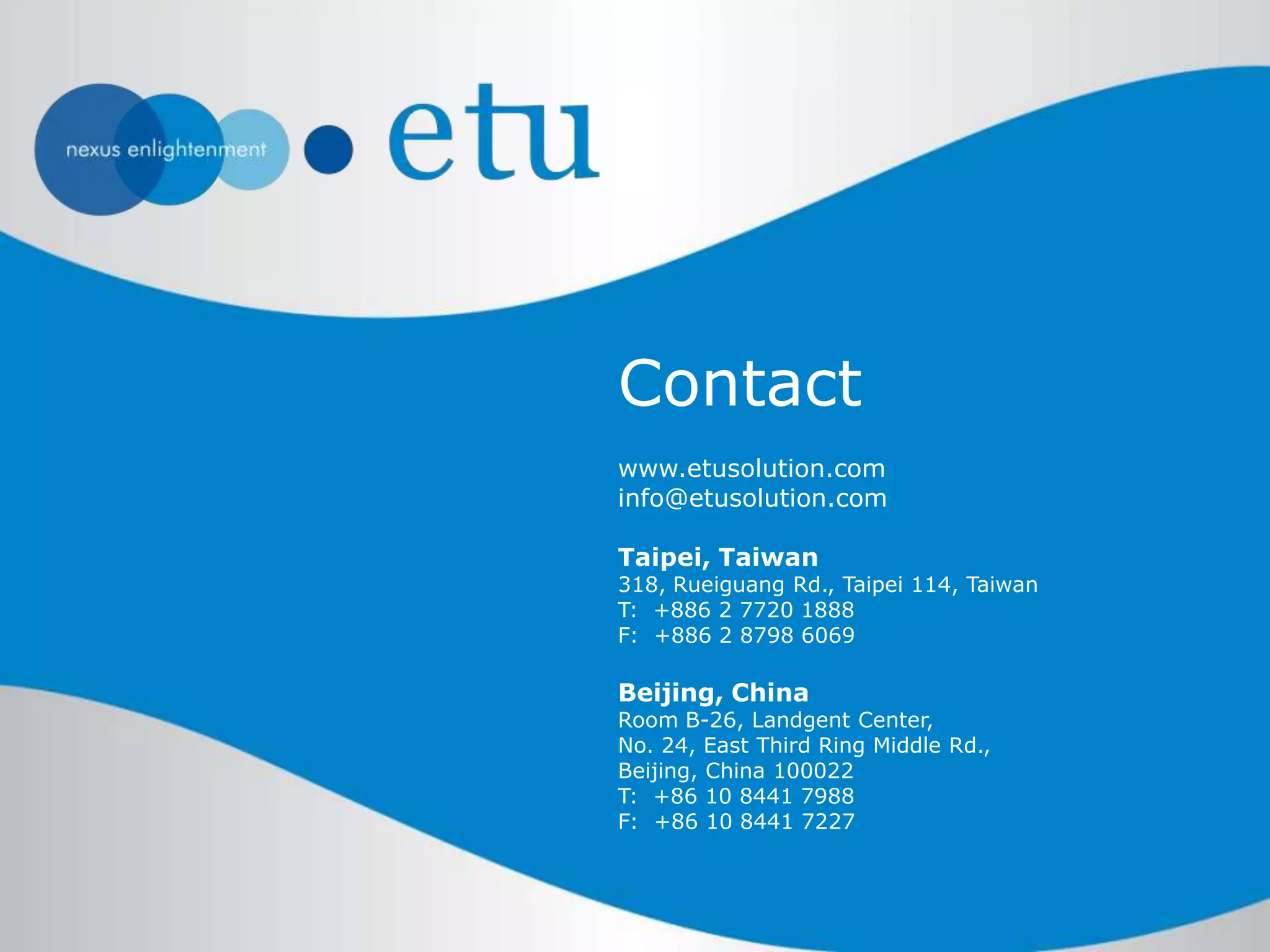 www.etusolution.com
info@etusolution.com
Taipei, Taiwan
318, Rueiguang Rd., Taipei 114, Taiwan
T: +886 2 7720 1888
F: +886 2 8798 6069
Beijing, China
Room B-26, Landgent Center,
No. 24, East Third Ring Middle Rd.,
Beijing, China 100022
T: +86 10 8441 7988
F: +86 10 8441 7227
Contact
 