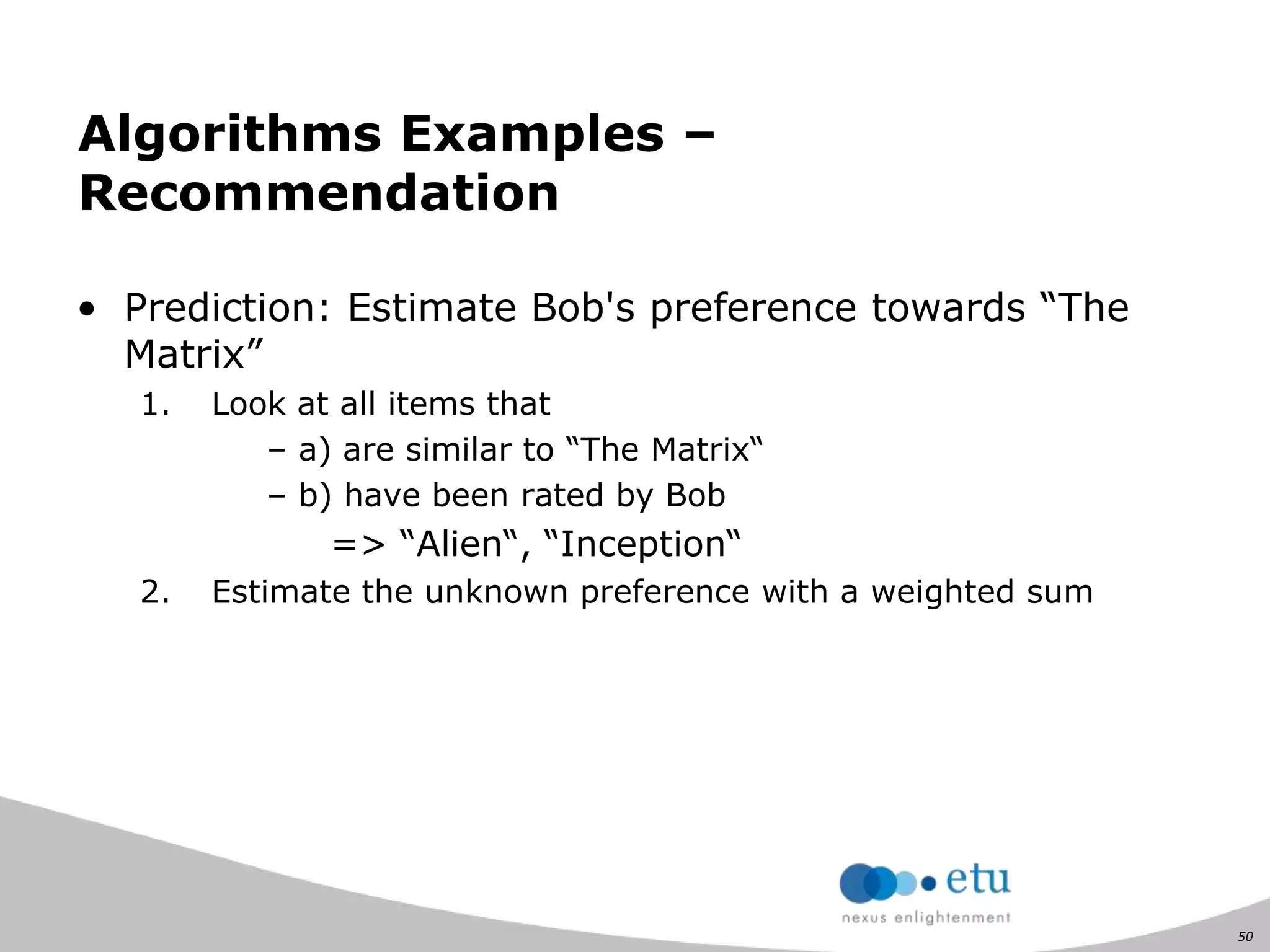 50
Algorithms Examples –
Recommendation
• Prediction: Estimate Bob's preference towards “The
Matrix”
1. Look at all items that
– a) are similar to “The Matrix“
– b) have been rated by Bob
=> “Alien“, “Inception“
2. Estimate the unknown preference with a weighted sum
 