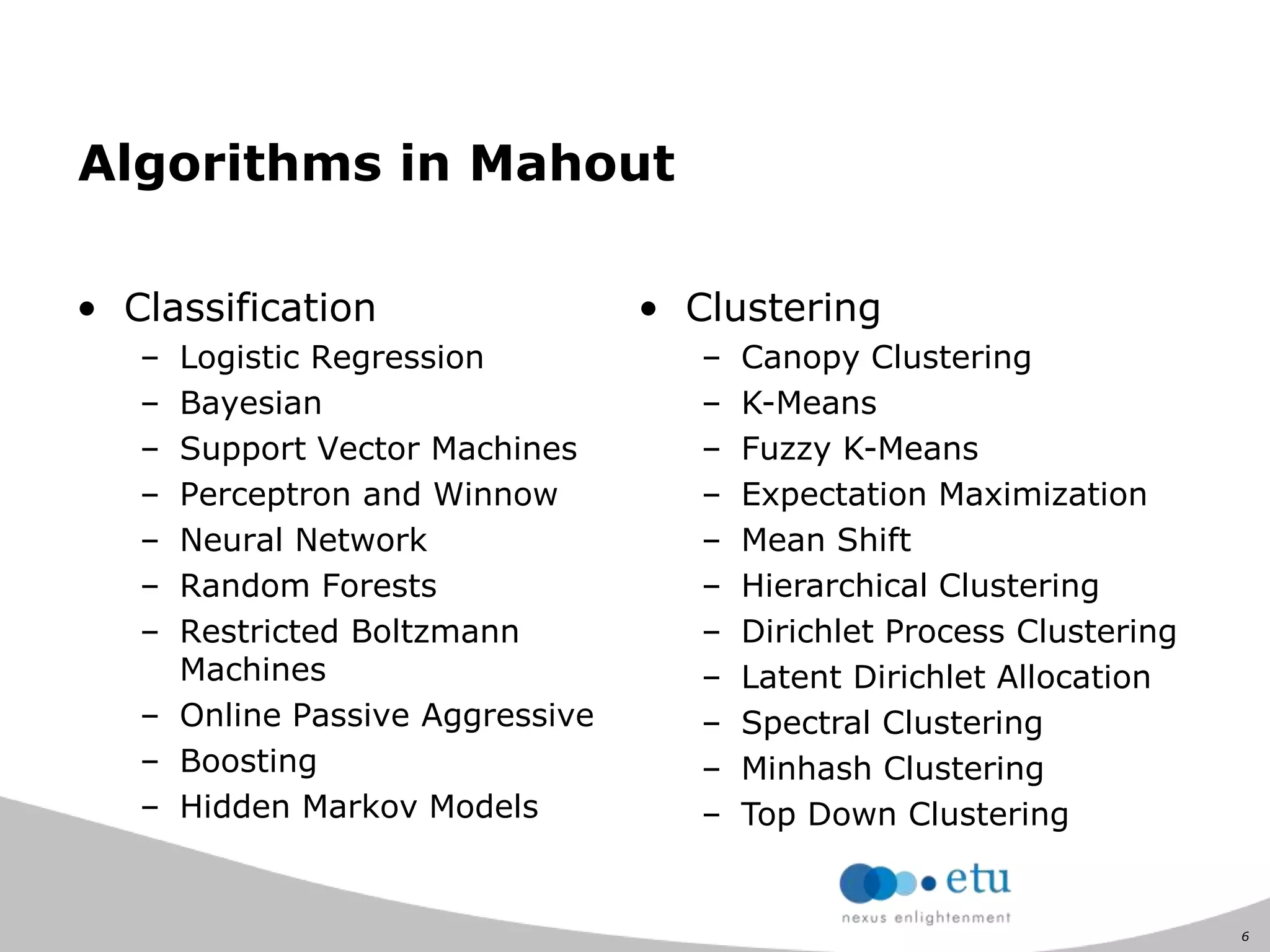 6
Algorithms in Mahout
• Classification
– Logistic Regression
– Bayesian
– Support Vector Machines
– Perceptron and Winnow
– Neural Network
– Random Forests
– Restricted Boltzmann
Machines
– Online Passive Aggressive
– Boosting
– Hidden Markov Models
• Clustering
– Canopy Clustering
– K-Means
– Fuzzy K-Means
– Expectation Maximization
– Mean Shift
– Hierarchical Clustering
– Dirichlet Process Clustering
– Latent Dirichlet Allocation
– Spectral Clustering
– Minhash Clustering
– Top Down Clustering
 