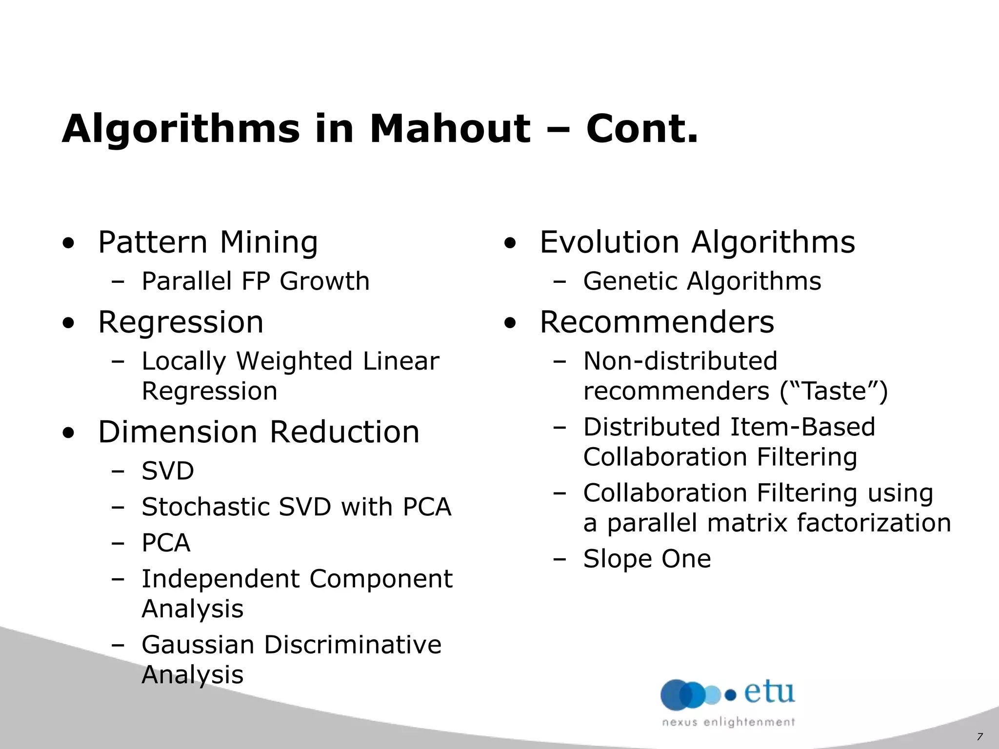 7
Algorithms in Mahout – Cont.
• Pattern Mining
– Parallel FP Growth
• Regression
– Locally Weighted Linear
Regression
• Dimension Reduction
– SVD
– Stochastic SVD with PCA
– PCA
– Independent Component
Analysis
– Gaussian Discriminative
Analysis
• Evolution Algorithms
– Genetic Algorithms
• Recommenders
– Non-distributed
recommenders (“Taste”)
– Distributed Item-Based
Collaboration Filtering
– Collaboration Filtering using
a parallel matrix factorization
– Slope One
 