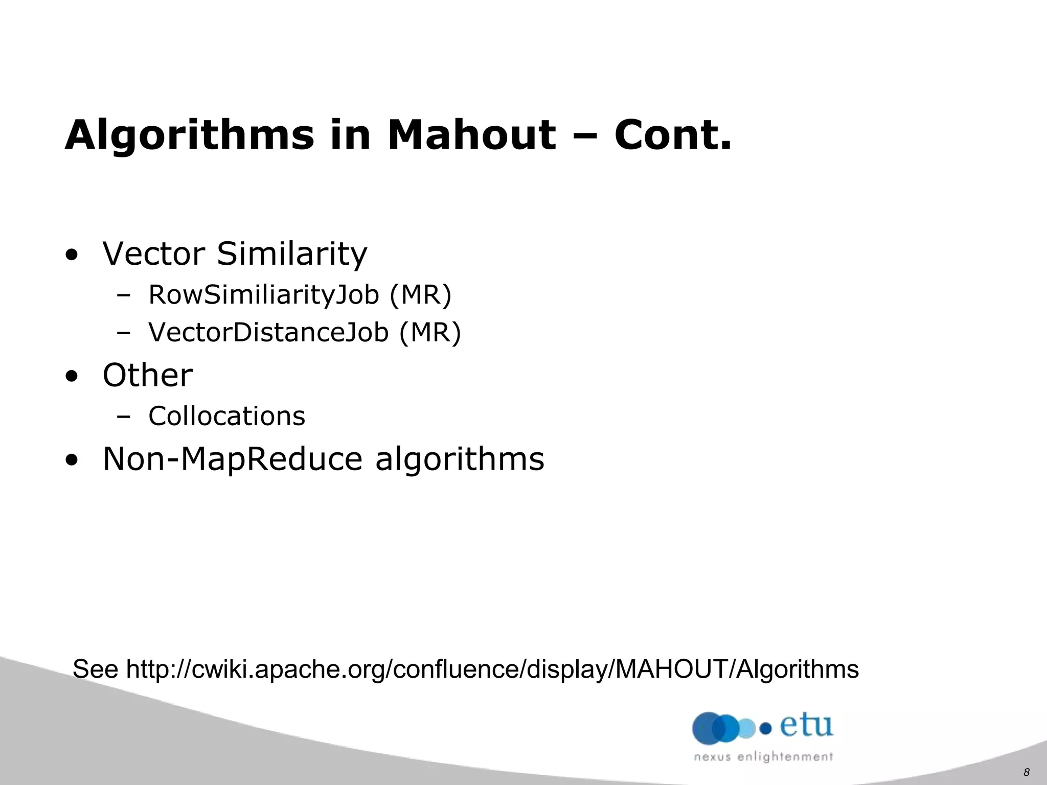 8
Algorithms in Mahout – Cont.
• Vector Similarity
– RowSimiliarityJob (MR)
– VectorDistanceJob (MR)
• Other
– Collocations
• Non-MapReduce algorithms
See http://cwiki.apache.org/confluence/display/MAHOUT/Algorithms
 