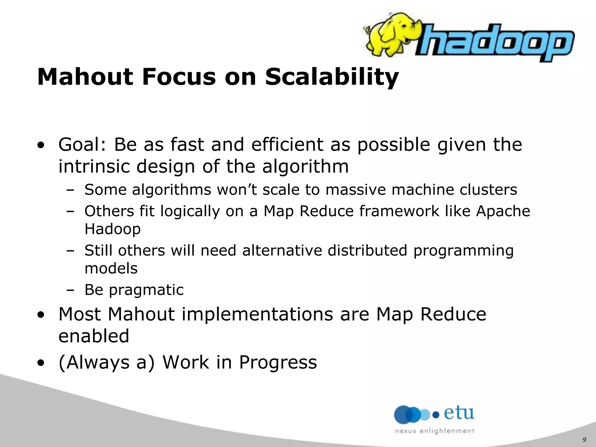 9
Mahout Focus on Scalability
• Goal: Be as fast and efficient as possible given the
intrinsic design of the algorithm
– Some algorithms won‟t scale to massive machine clusters
– Others fit logically on a Map Reduce framework like Apache
Hadoop
– Still others will need alternative distributed programming
models
– Be pragmatic
• Most Mahout implementations are Map Reduce
enabled
• (Always a) Work in Progress
 