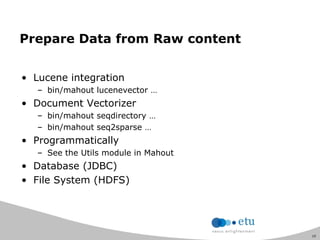 10
Prepare Data from Raw content
• Lucene integration
– bin/mahout lucenevector …
• Document Vectorizer
– bin/mahout seqdirectory …
– bin/mahout seq2sparse …
• Programmatically
– See the Utils module in Mahout
• Database (JDBC)
• File System (HDFS)
 