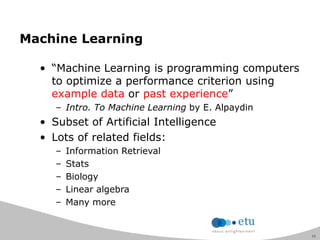 11
Machine Learning
• “Machine Learning is programming computers
to optimize a performance criterion using
example data or past experience”
– Intro. To Machine Learning by E. Alpaydin
• Subset of Artificial Intelligence
• Lots of related fields:
– Information Retrieval
– Stats
– Biology
– Linear algebra
– Many more
 