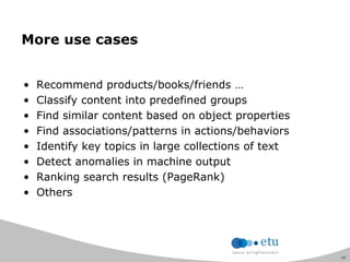 15
More use cases
• Recommend products/books/friends …
• Classify content into predefined groups
• Find similar content based on object properties
• Find associations/patterns in actions/behaviors
• Identify key topics in large collections of text
• Detect anomalies in machine output
• Ranking search results (PageRank)
• Others
 